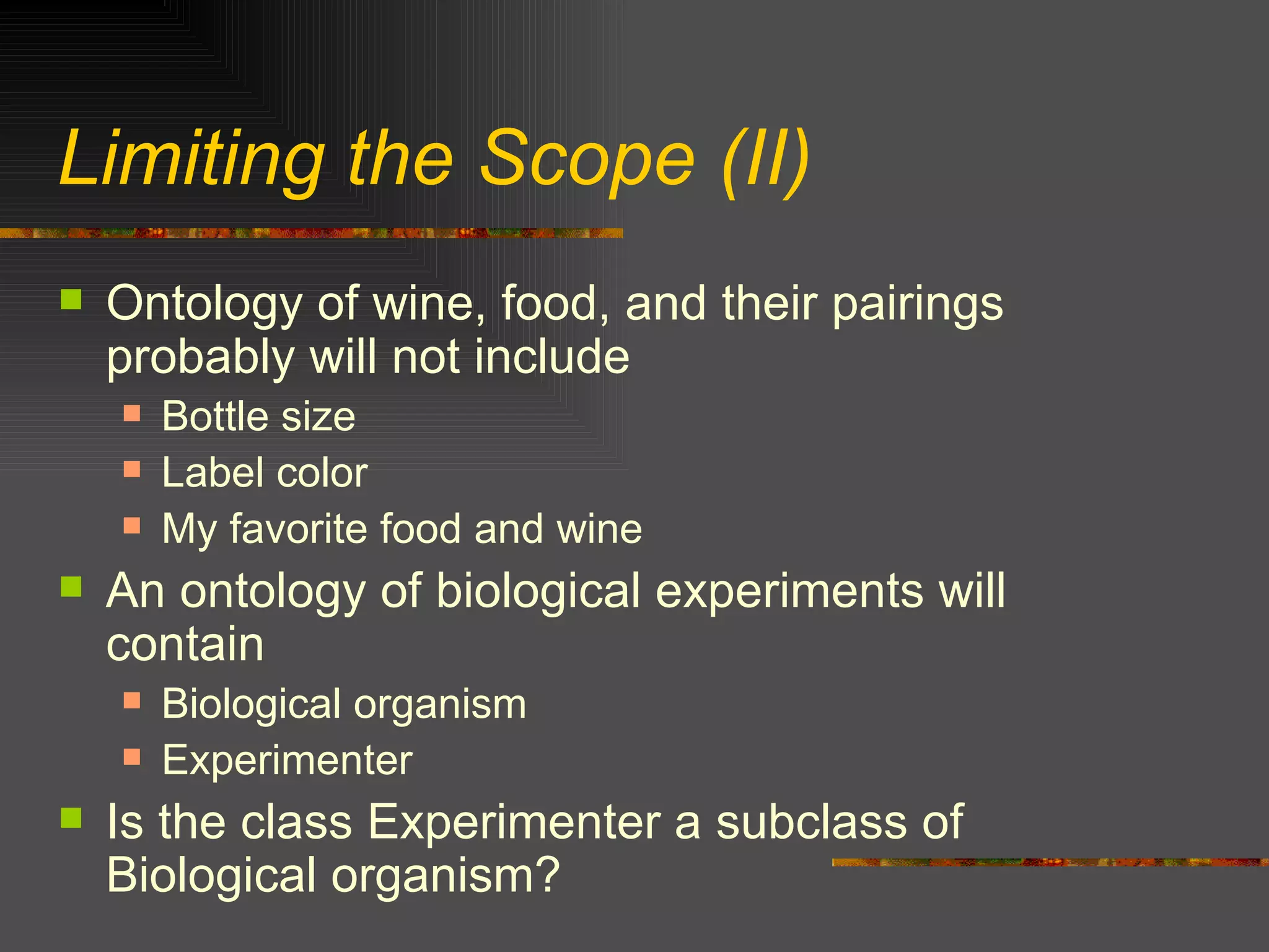 Limiting the Scope (II) Ontology of wine, food, and their pairings probably will not include Bottle size Label color My favorite food and wine An ontology of biological experiments will contain Biological organism Experimenter Is the class Experimenter a subclass of Biological organism? 