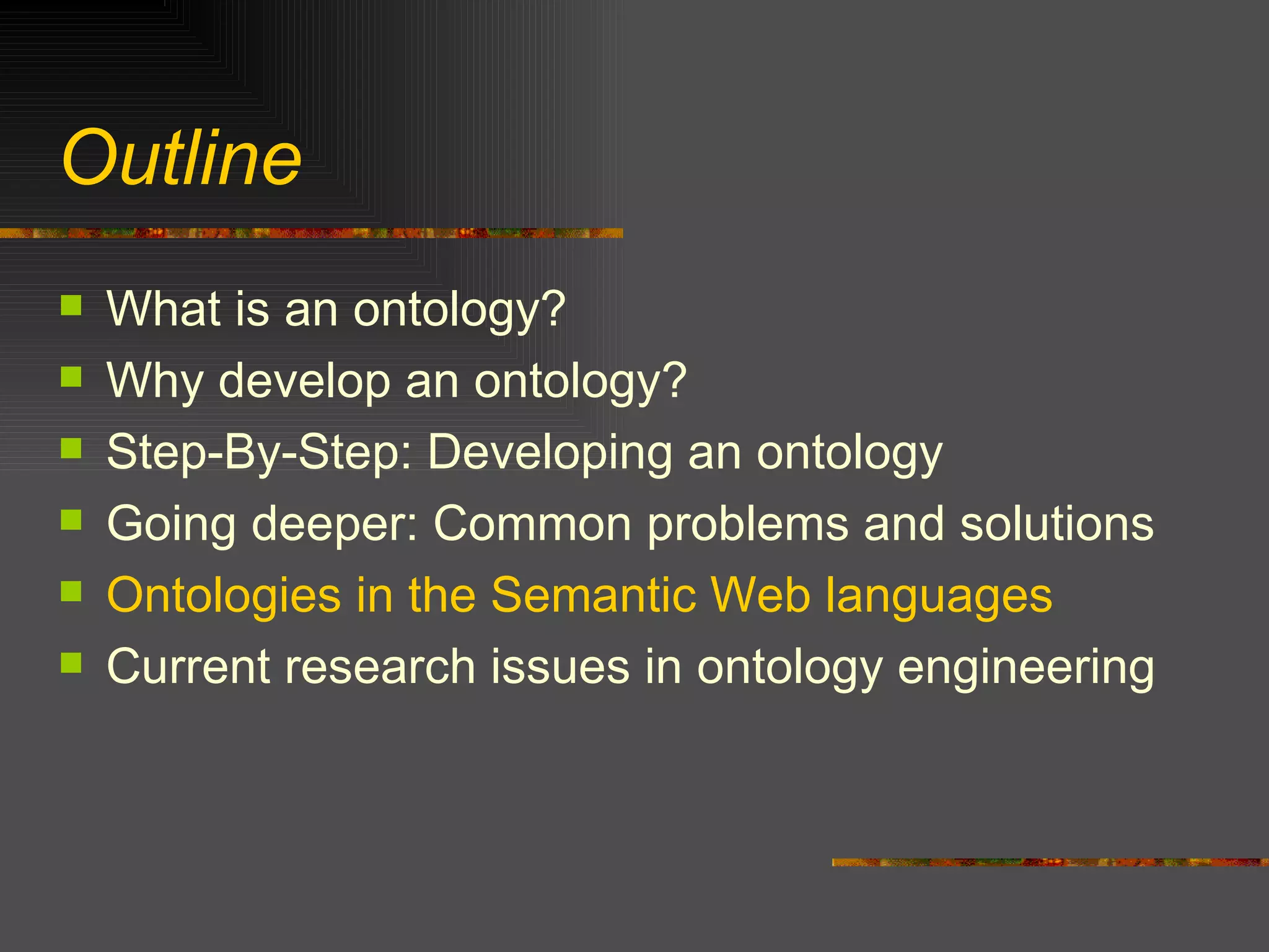 Outline What is an ontology? Why develop an ontology? Step-By-Step: Developing an ontology Going deeper: Common problems and solutions Ontologies in the Semantic Web languages Current research issues in ontology engineering 