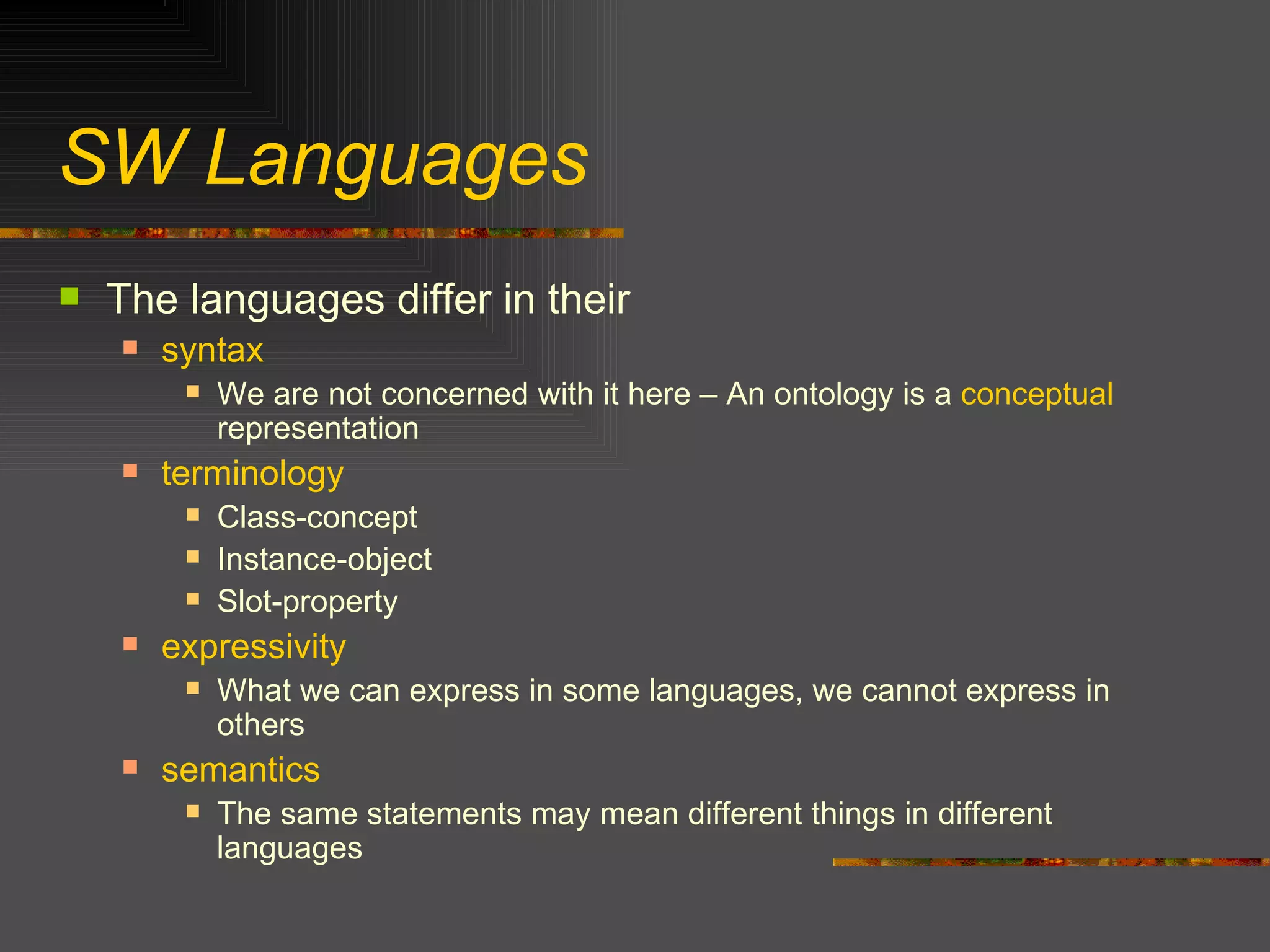 SW Languages The languages differ in their syntax We are not concerned with it here – An ontology is a  conceptual  representation terminology Class-concept Instance-object Slot-property expressivity What we can express in some languages, we cannot express in others semantics The same statements may mean different things in different languages 