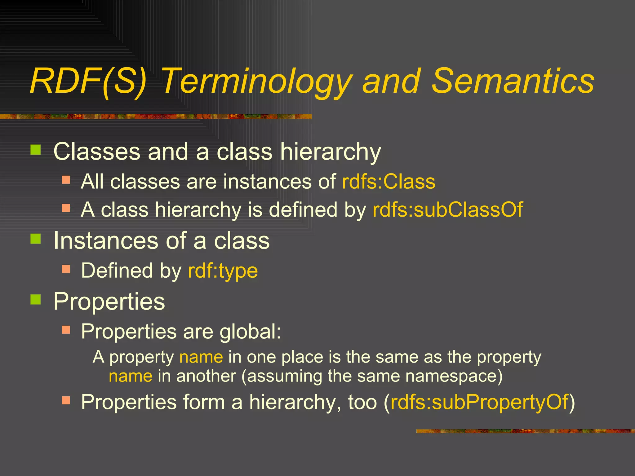 RDF(S) Terminology and Semantics Classes and a class hierarchy All classes are instances of  rdfs:Class A class hierarchy is defined by  rdfs:subClassOf Instances of a class Defined by  rdf:type Properties Properties are global: A property  name  in one place is the same as the property  name  in another (assuming the same namespace) Properties form a hierarchy, too ( rdfs:subPropertyOf ) 