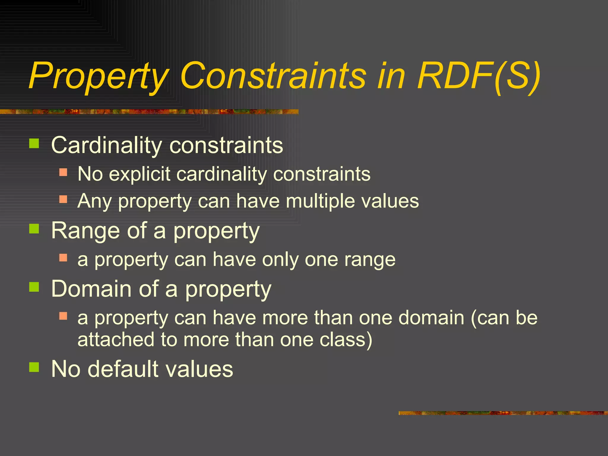 Property Constraints in RDF(S) Cardinality constraints No explicit cardinality constraints Any property can have multiple values Range of a property a property can have only one range Domain of a property a property can have more than one domain (can be attached to more than one class)  No default values 
