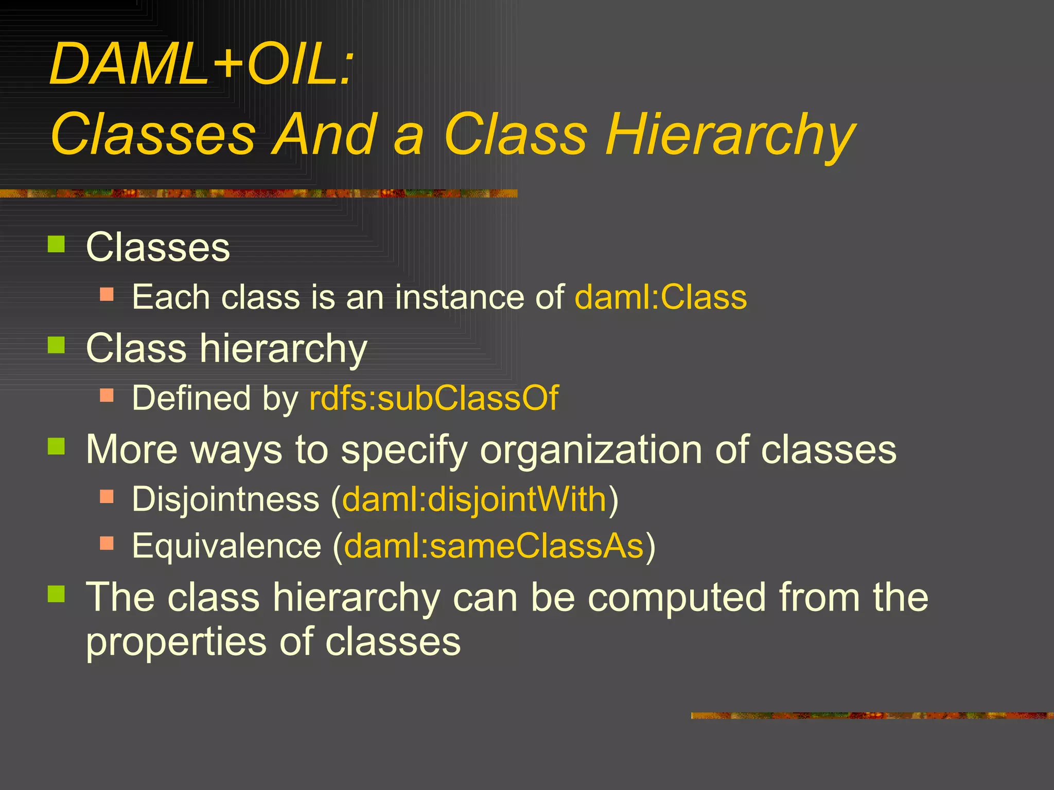 DAML+OIL: Classes And a Class Hierarchy Classes Each class is an instance of  daml:Class Class hierarchy Defined by  rdfs:subClassOf More ways to specify organization of classes Disjointness ( daml:disjointWith ) Equivalence ( daml:sameClassAs ) The class hierarchy can be computed from the properties of classes 