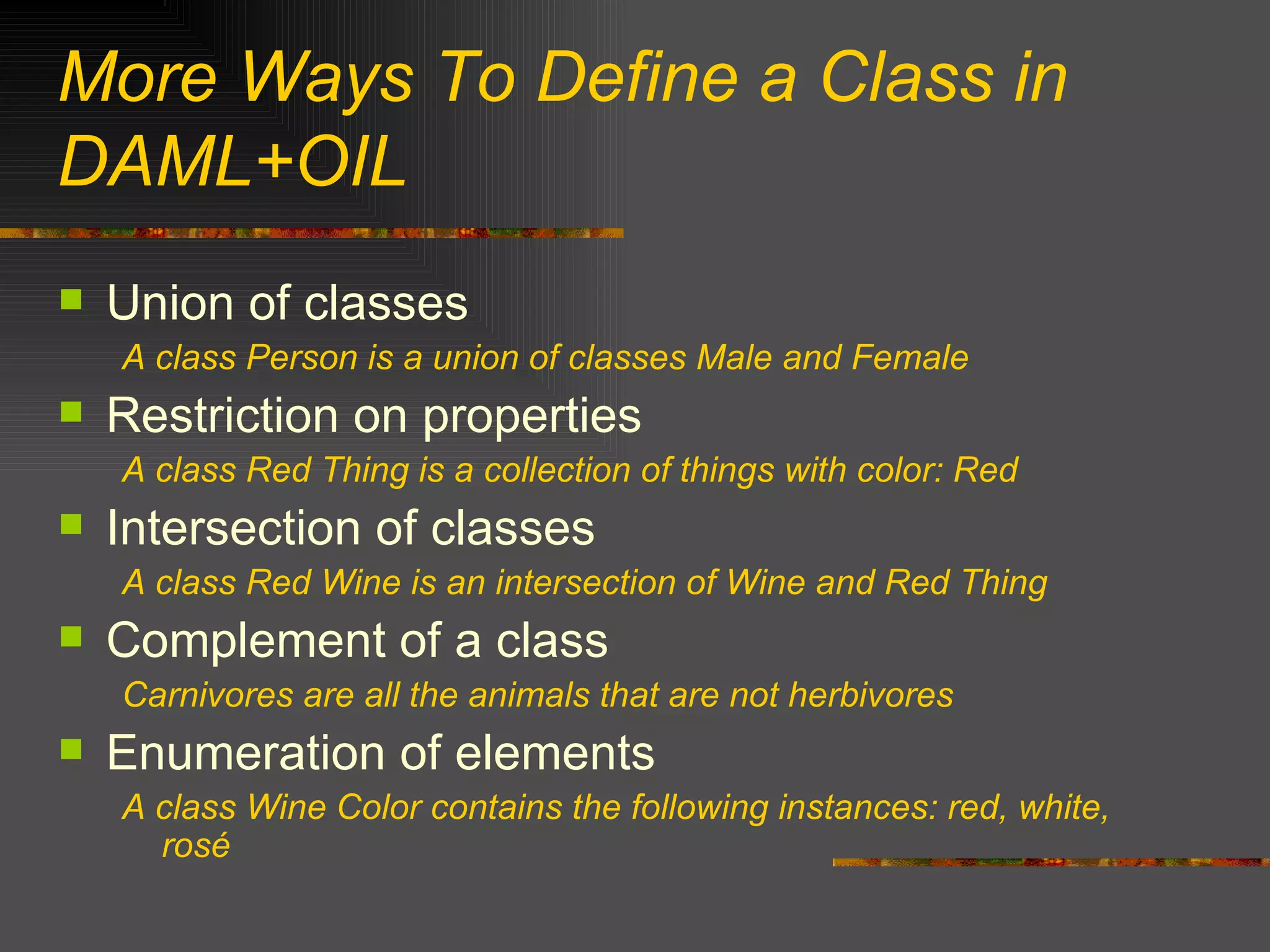 More Ways To Define a Class in DAML+OIL Union of classes A class Person is a union of classes Male and Female Restriction on properties A class Red Thing is a collection of things with color: Red Intersection of classes A class Red Wine is an intersection of Wine and Red Thing Complement of a class Carnivores are all the animals that are not herbivores Enumeration of elements A class Wine Color contains the following instances: red, white, rosé 