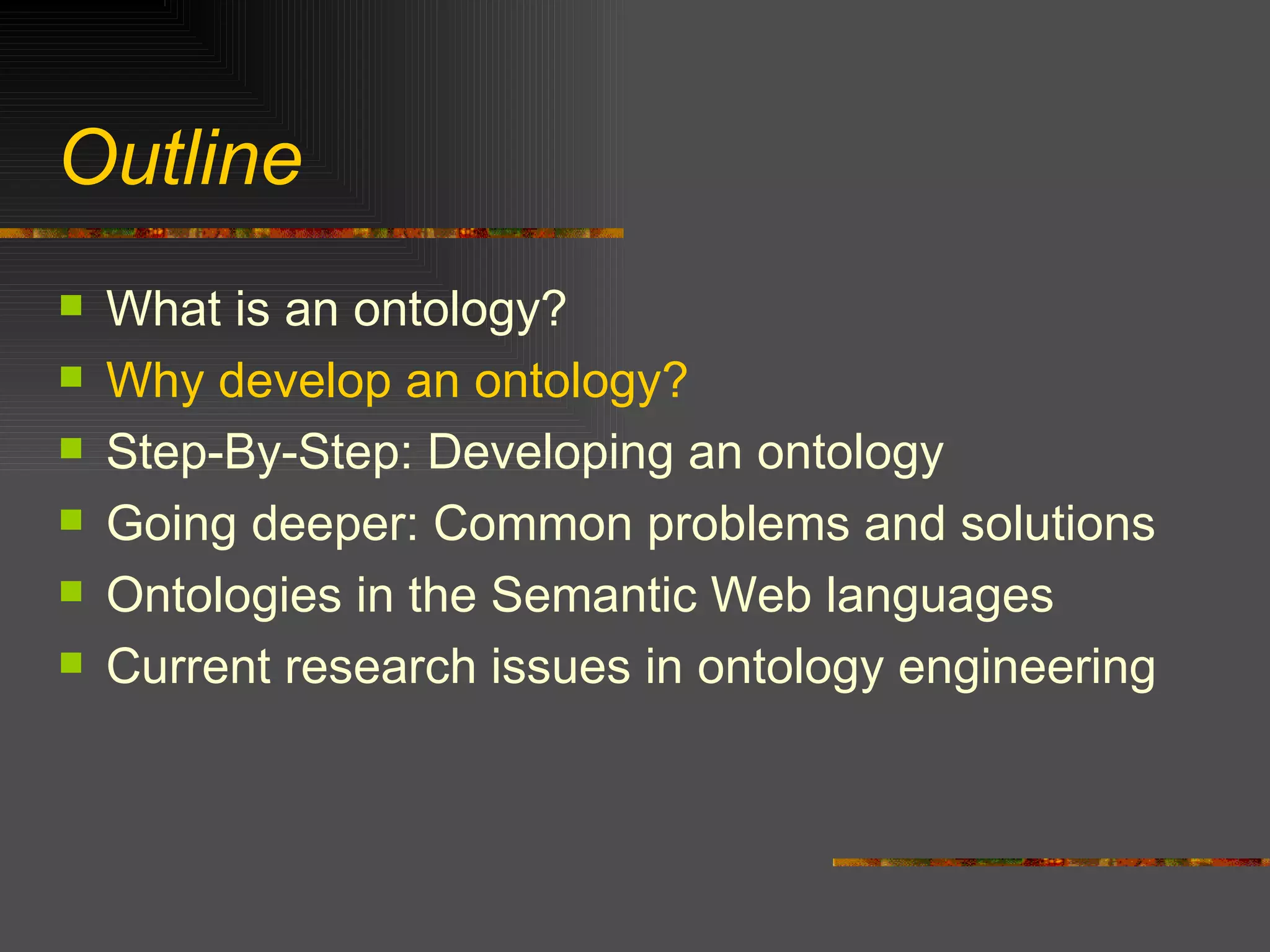 Outline What is an ontology? Why develop an ontology? Step-By-Step: Developing an ontology Going deeper: Common problems and solutions Ontologies in the Semantic Web languages Current research issues in ontology engineering 