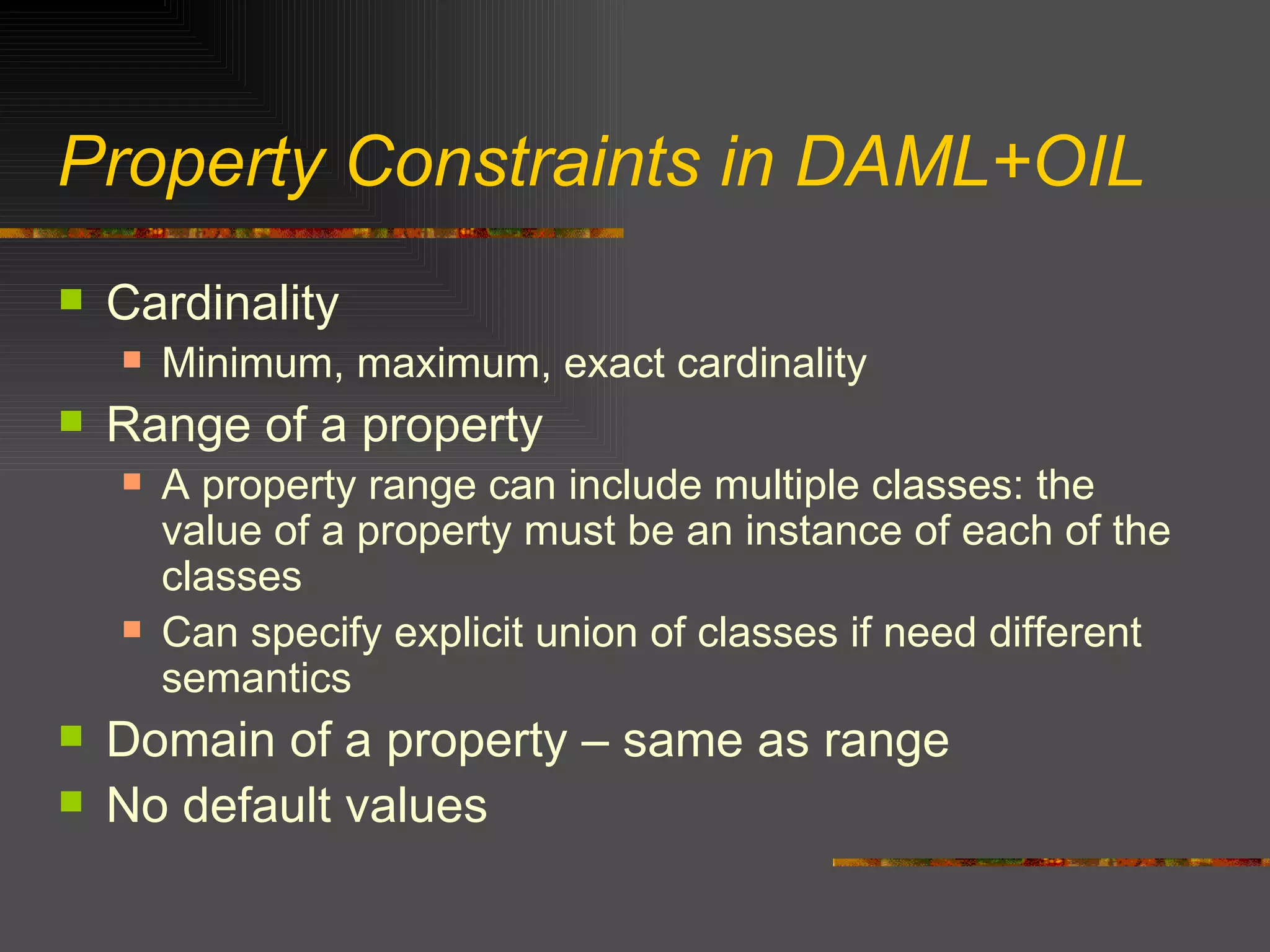Property Constraints in DAML+OIL Cardinality Minimum, maximum, exact cardinality Range of a property A property range can include multiple classes: the value of a property must be an instance of each of the classes Can specify explicit union of classes if need different semantics Domain of a property – same as range No default values 