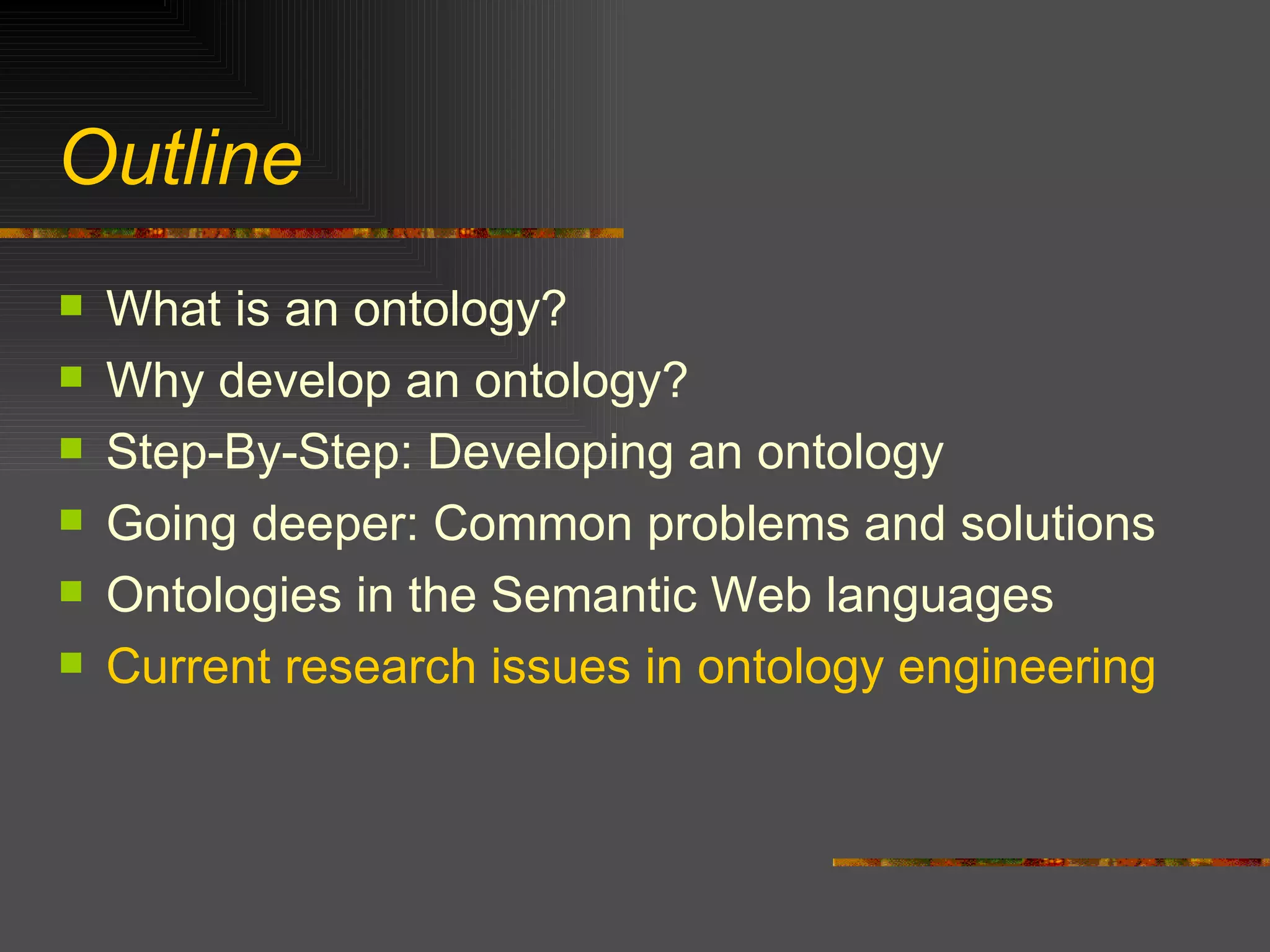 Outline What is an ontology? Why develop an ontology? Step-By-Step: Developing an ontology Going deeper: Common problems and solutions Ontologies in the Semantic Web languages Current research issues in ontology engineering 