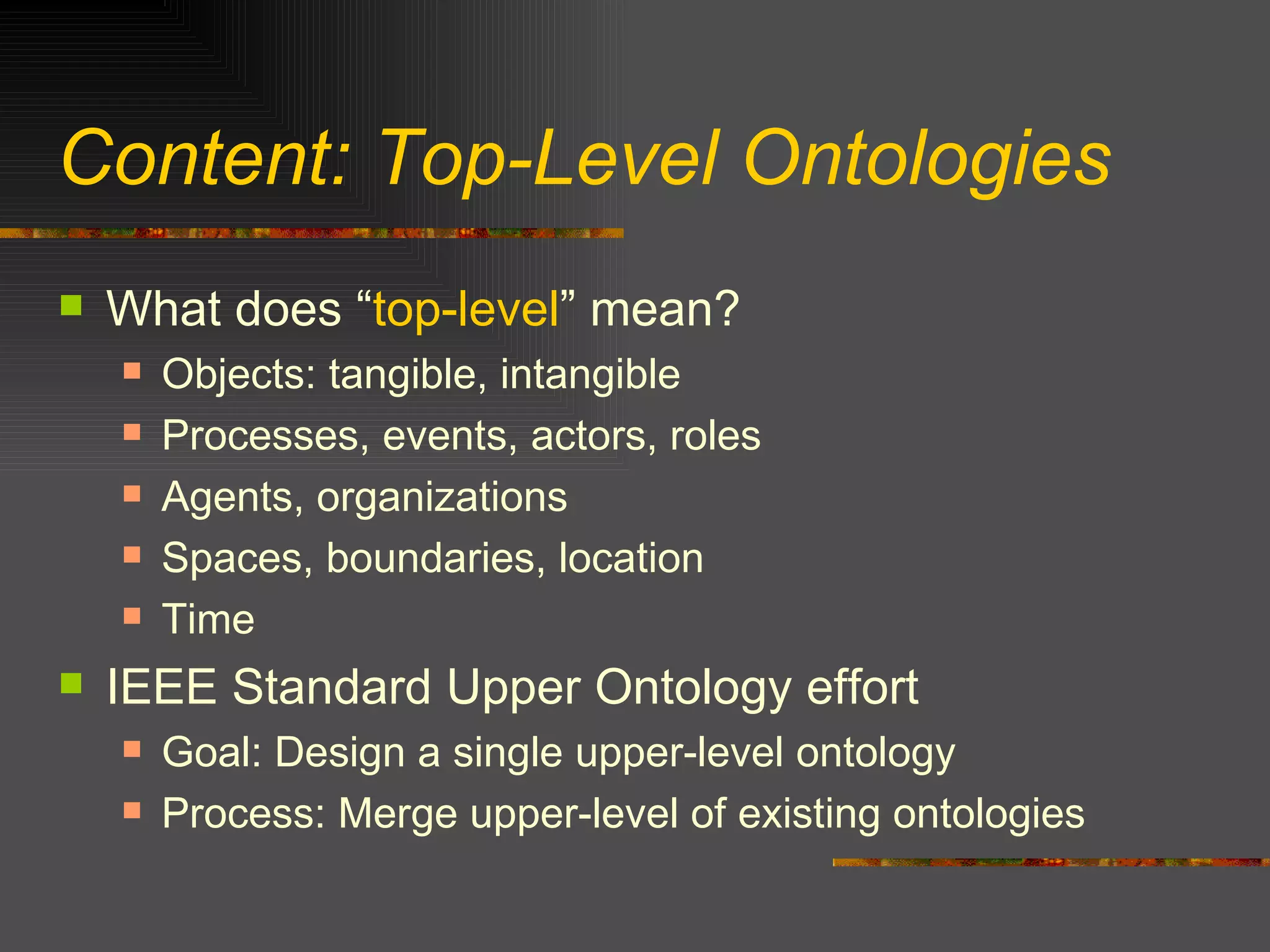 Content: Top-Level Ontologies What does “ top-level ” mean? Objects: tangible, intangible Processes, events, actors, roles Agents, organizations Spaces, boundaries, location Time IEEE Standard Upper Ontology effort Goal: Design a single upper-level ontology Process: Merge upper-level of existing ontologies 