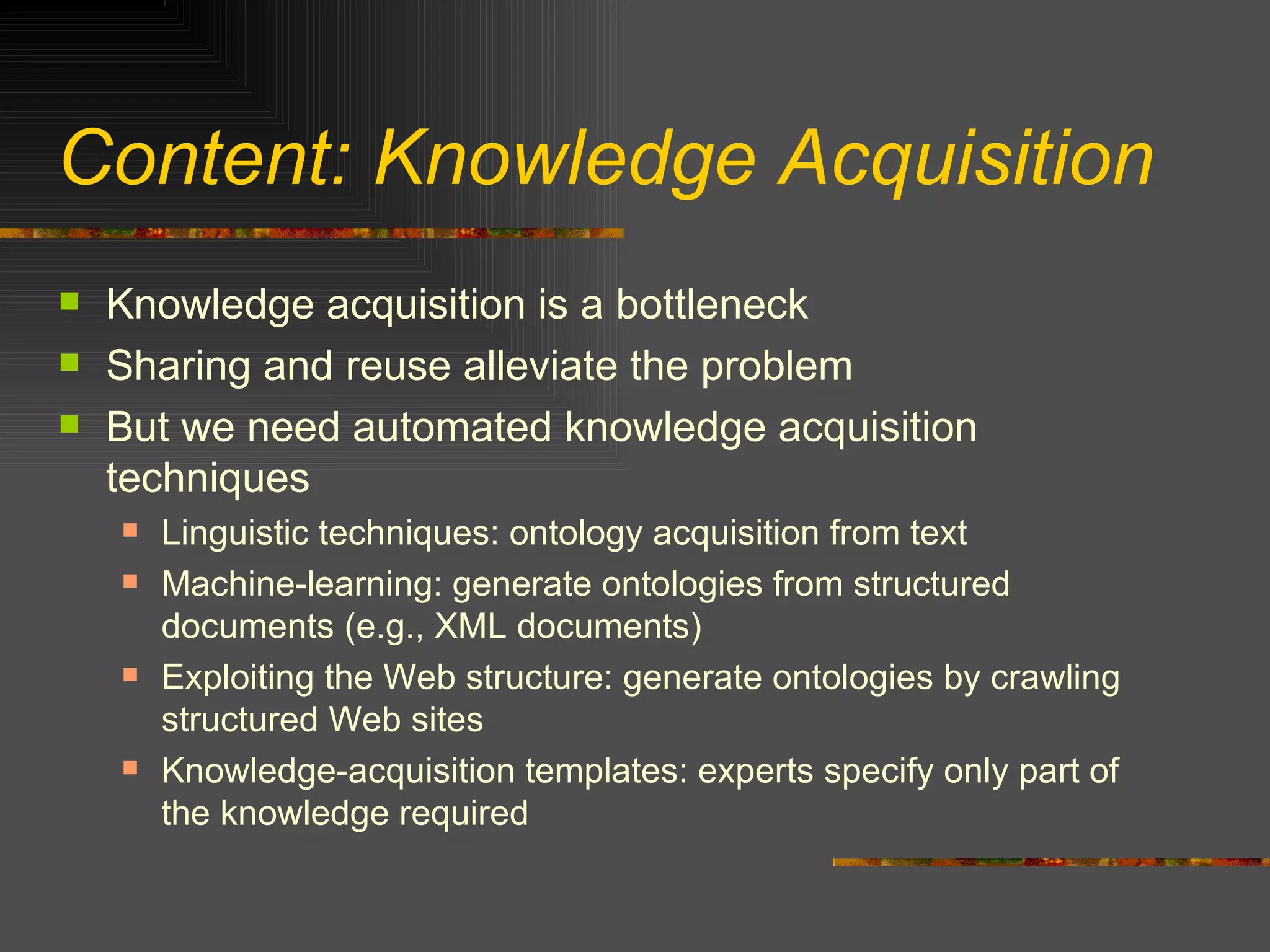 Content: Knowledge Acquisition Knowledge acquisition is a bottleneck Sharing and reuse alleviate the problem But we need automated knowledge acquisition techniques Linguistic techniques: ontology acquisition from text Machine-learning: generate ontologies from structured documents (e.g., XML documents) Exploiting the Web structure: generate ontologies by crawling structured Web sites Knowledge-acquisition templates: experts specify only part of the knowledge required 