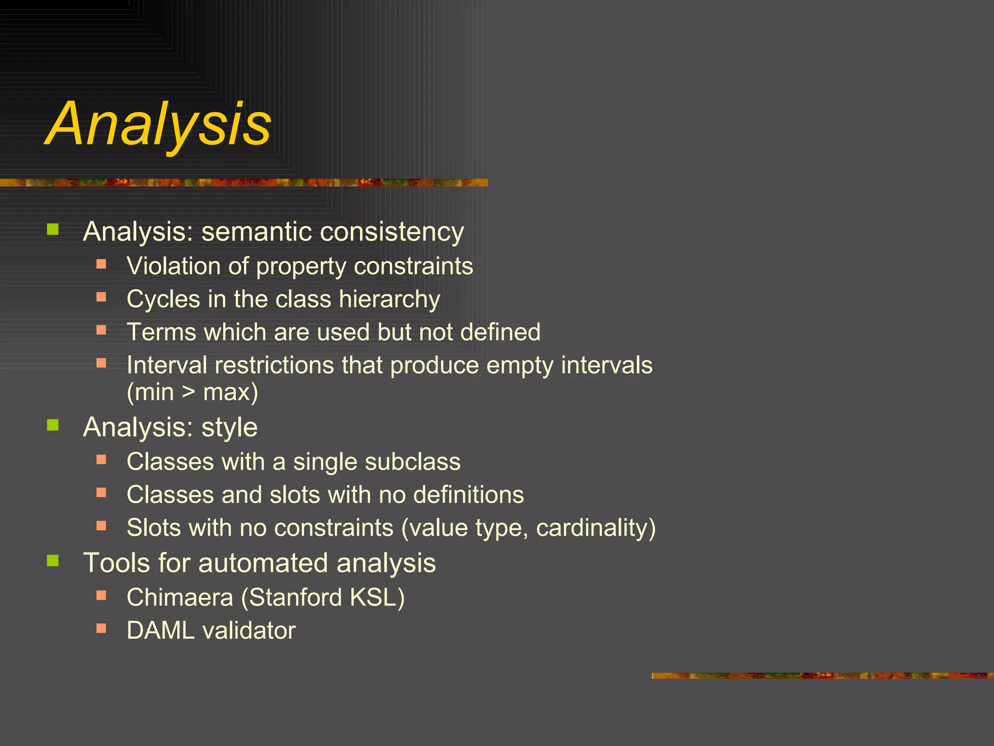 Analysis Analysis: semantic consistency Violation of property constraints Cycles in the class hierarchy Terms which are used but not defined Interval restrictions that produce empty intervals  (min > max) Analysis: style Classes with a single subclass Classes and slots with no definitions Slots with no constraints (value type, cardinality) Tools for automated analysis Chimaera (Stanford KSL) DAML validator 