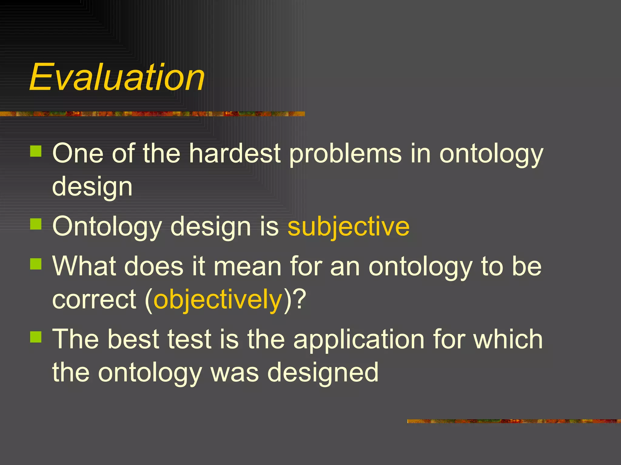 Evaluation  One of the hardest problems in ontology design Ontology design is  subjective What does it mean for an ontology to be correct ( objectively )? The best test is the application for which the ontology was designed 