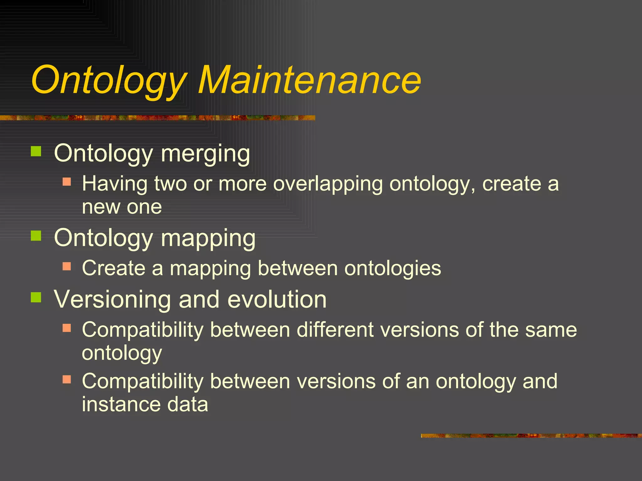 Ontology Maintenance Ontology merging Having two or more overlapping ontology, create a new one  Ontology mapping Create a mapping between ontologies  Versioning and evolution Compatibility between different versions of the same ontology Compatibility between versions of an ontology and instance data 