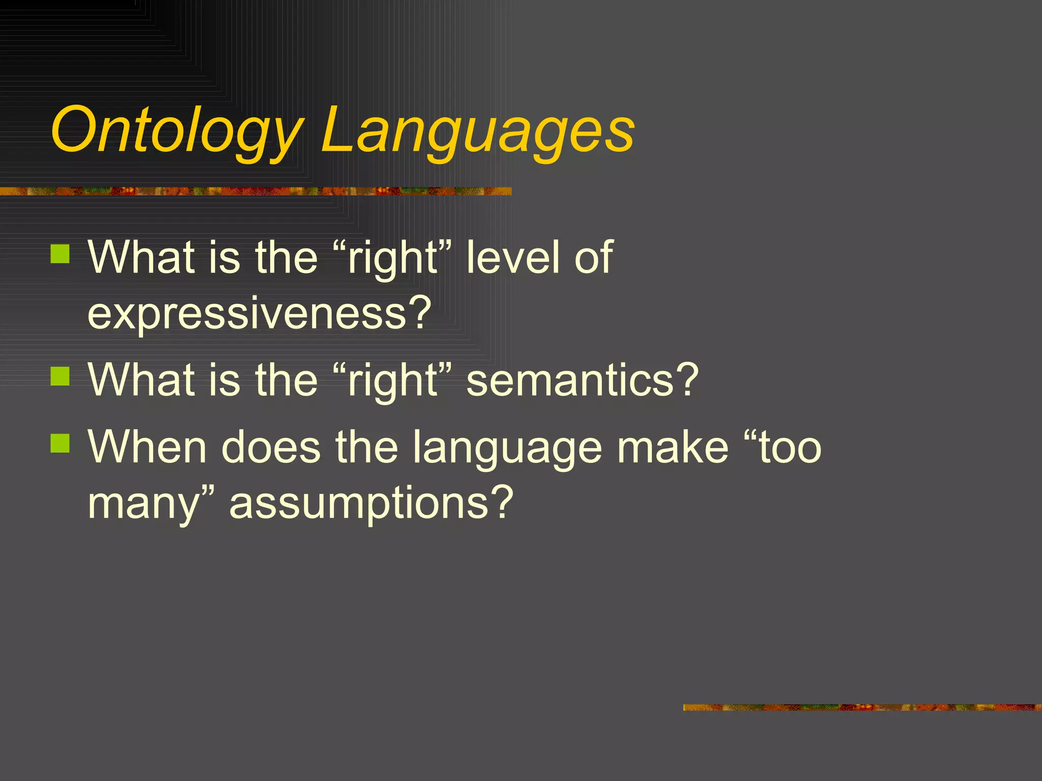 Ontology Languages What is the “right” level of expressiveness? What is the “right” semantics? When does the language make “too many” assumptions? 
