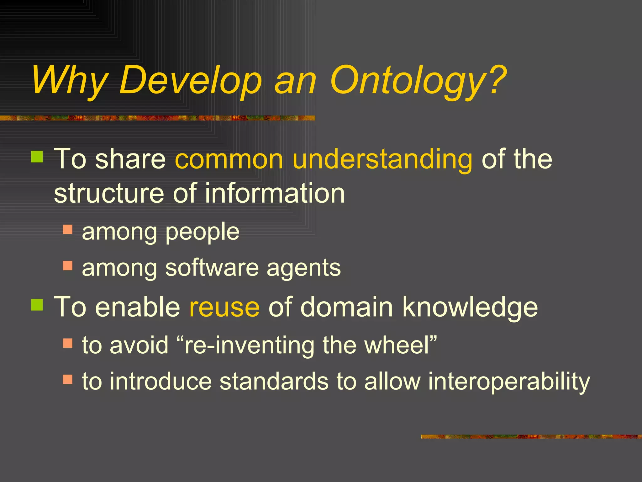Why Develop an Ontology? To share  common understanding  of the structure of information  among people among software agents To enable  reuse  of domain knowledge to avoid “re-inventing the wheel” to introduce standards to allow interoperability 