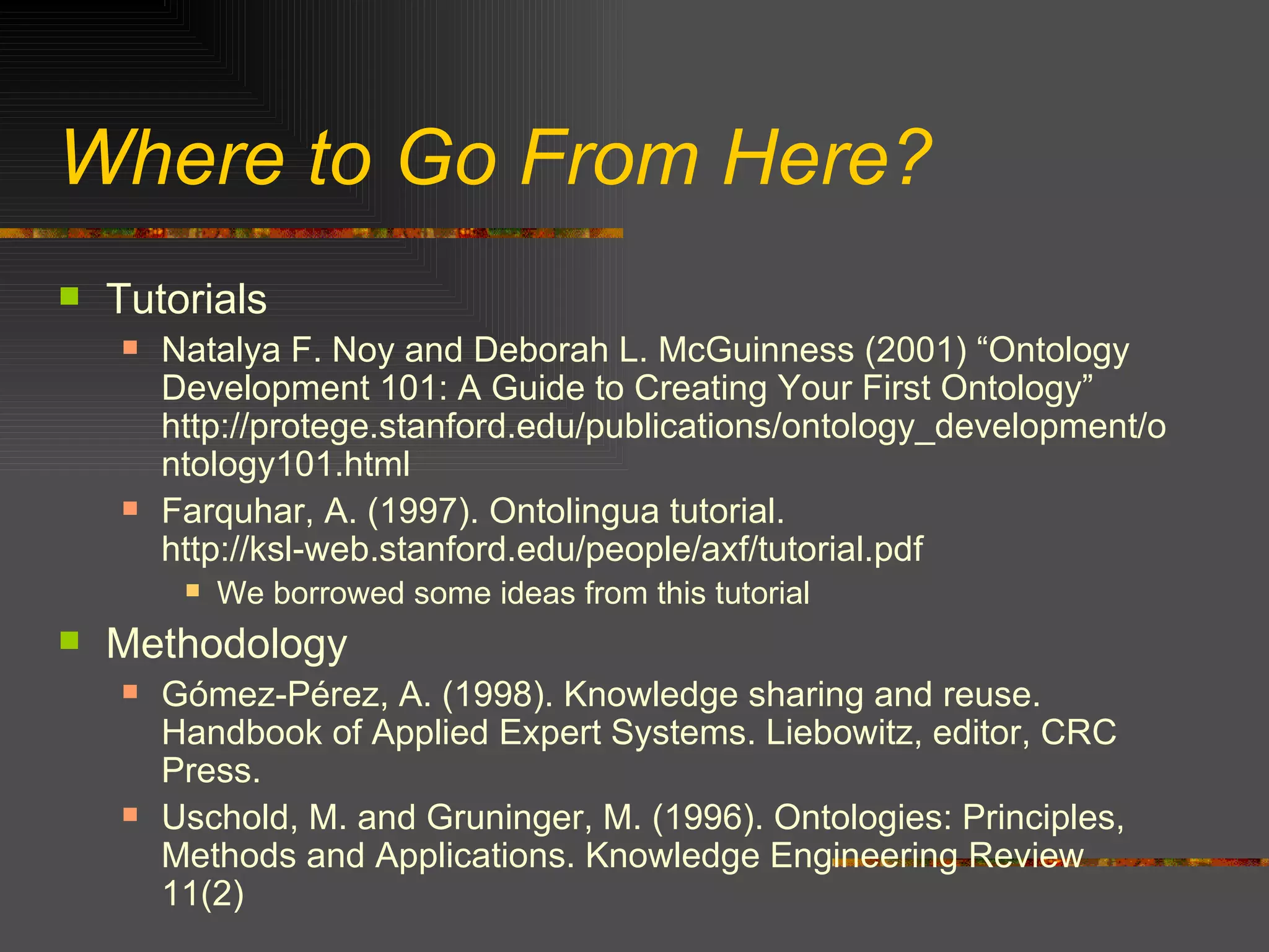 Where to Go From Here? Tutorials Natalya F. Noy and Deborah L. McGuinness (2001) “Ontology Development 101: A Guide to Creating Your First Ontology” http://protege.stanford.edu/publications/ontology_development/ontology101.html Farquhar, A. (1997). Ontolingua tutorial.  http://ksl-web.stanford.edu/people/axf/tutorial.pdf We borrowed some ideas from this tutorial Methodology Gómez-Pérez, A. (1998). Knowledge sharing and reuse. Handbook of Applied Expert Systems. Liebowitz, editor, CRC Press. Uschold, M. and Gruninger, M. (1996). Ontologies: Principles, Methods and Applications. Knowledge Engineering Review 11(2) 