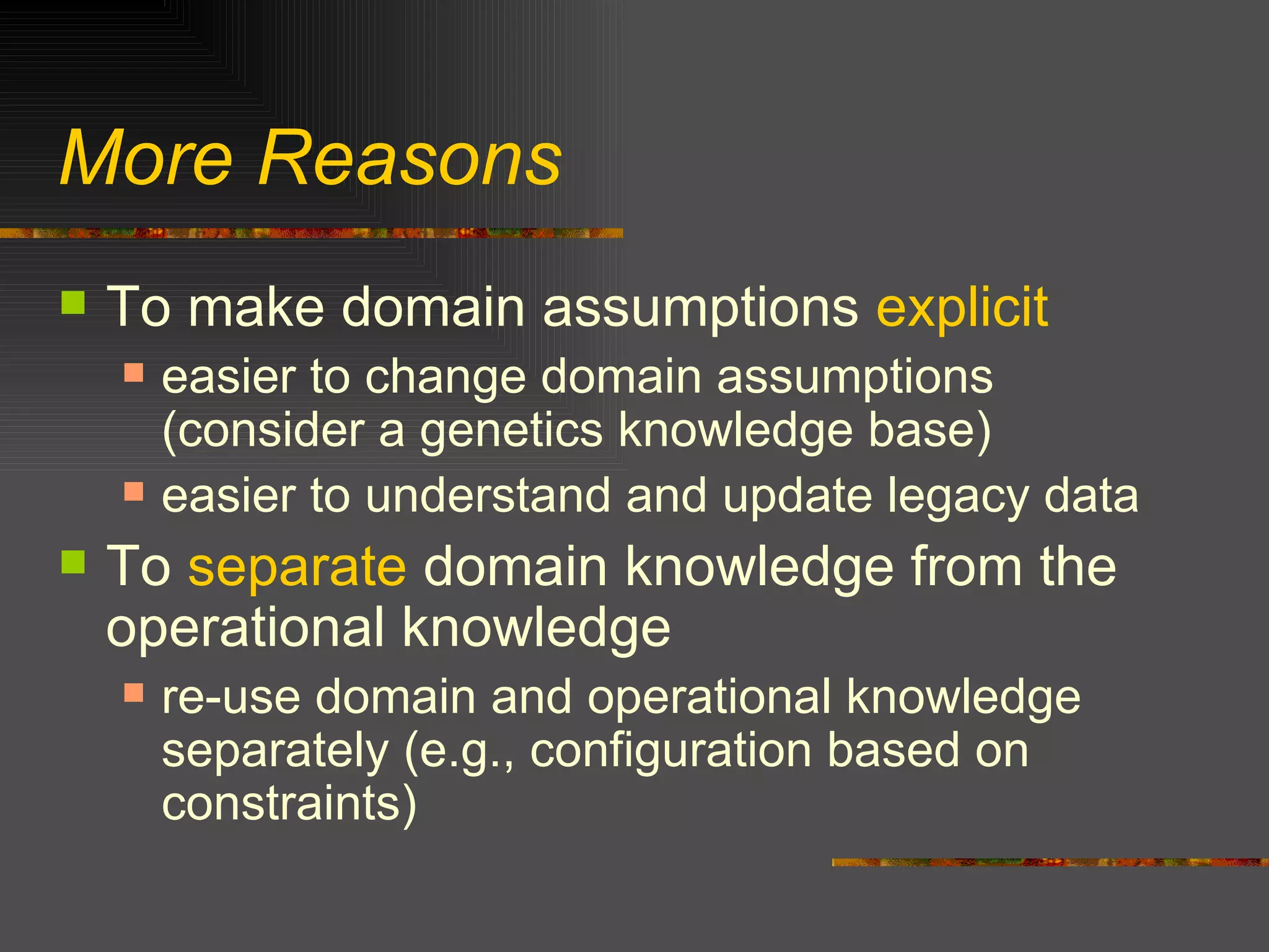 More Reasons To make domain assumptions  explicit easier to change domain assumptions (consider a genetics knowledge base) easier to understand and update legacy data To  separate  domain knowledge from the operational knowledge re-use domain and operational knowledge separately (e.g., configuration based on constraints) 