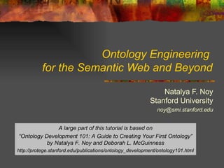 Ontology Engineering  for the Semantic Web and Beyond Natalya F. Noy Stanford University [email_address] A large part of this tutorial is based on “ Ontology Development 101: A Guide to Creating Your First Ontology” by Natalya F. Noy and Deborah L. McGuinness http://protege.stanford.edu/publications/ontology_development/ontology101.html 