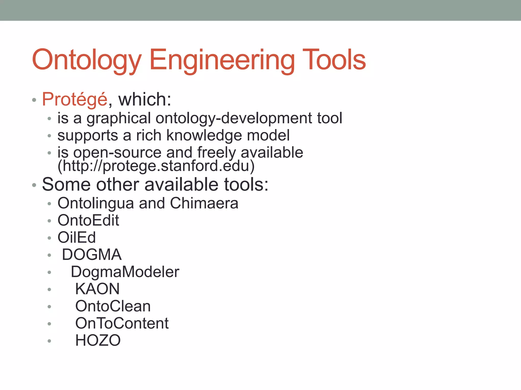 Ontology Engineering Tools
• Protégé, which:
• is a graphical ontology-development tool
• supports a rich knowledge model
• is open-source and freely available
(http://protege.stanford.edu)
• Some other available tools:
• Ontolingua and Chimaera
• OntoEdit
• OilEd
• DOGMA
• DogmaModeler
• KAON
• OntoClean
• OnToContent
• HOZO
 