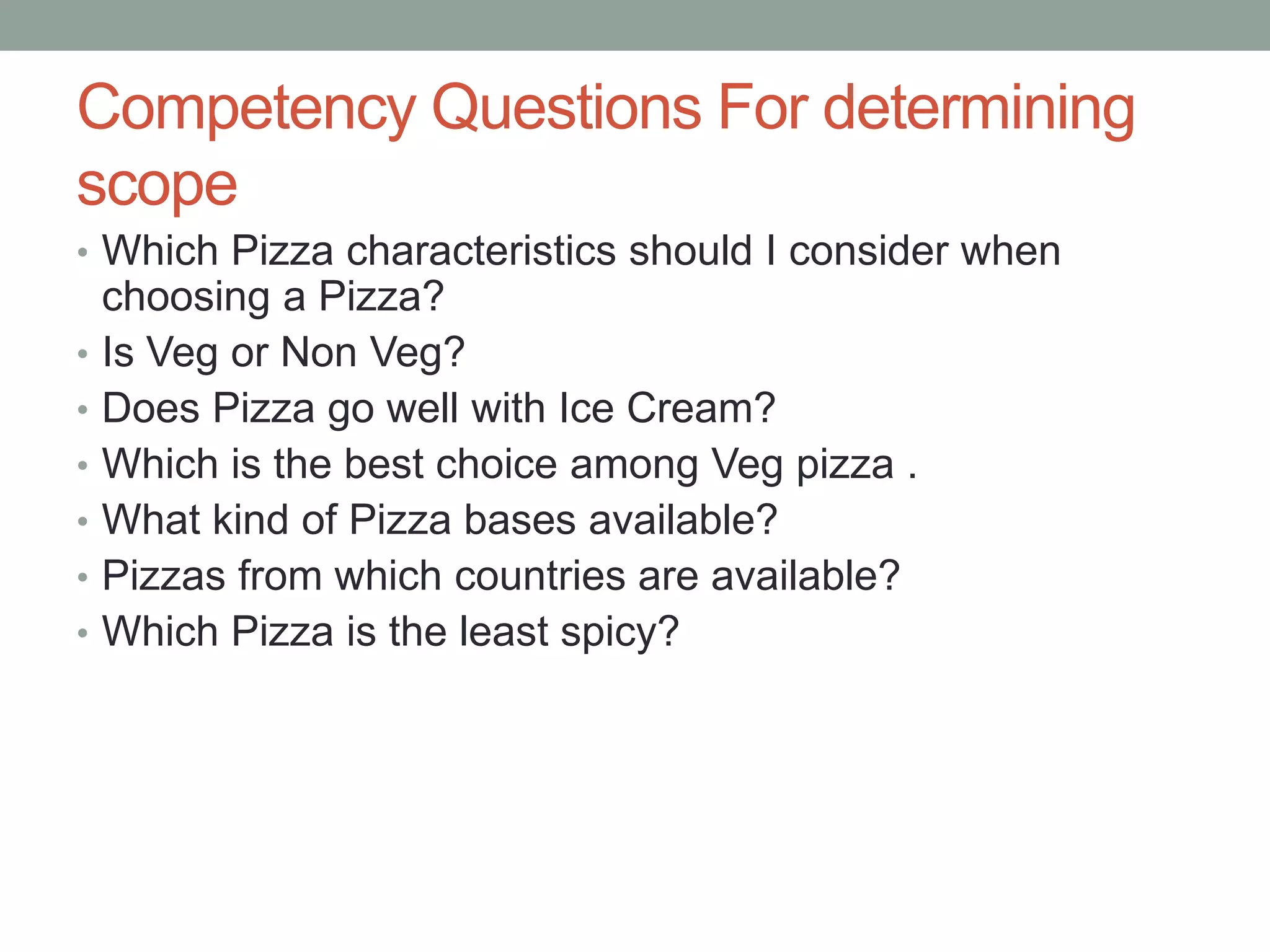 Competency Questions For determining
scope
• Which Pizza characteristics should I consider when
choosing a Pizza?
• Is Veg or Non Veg?
• Does Pizza go well with Ice Cream?
• Which is the best choice among Veg pizza .
• What kind of Pizza bases available?
• Pizzas from which countries are available?
• Which Pizza is the least spicy?
 
