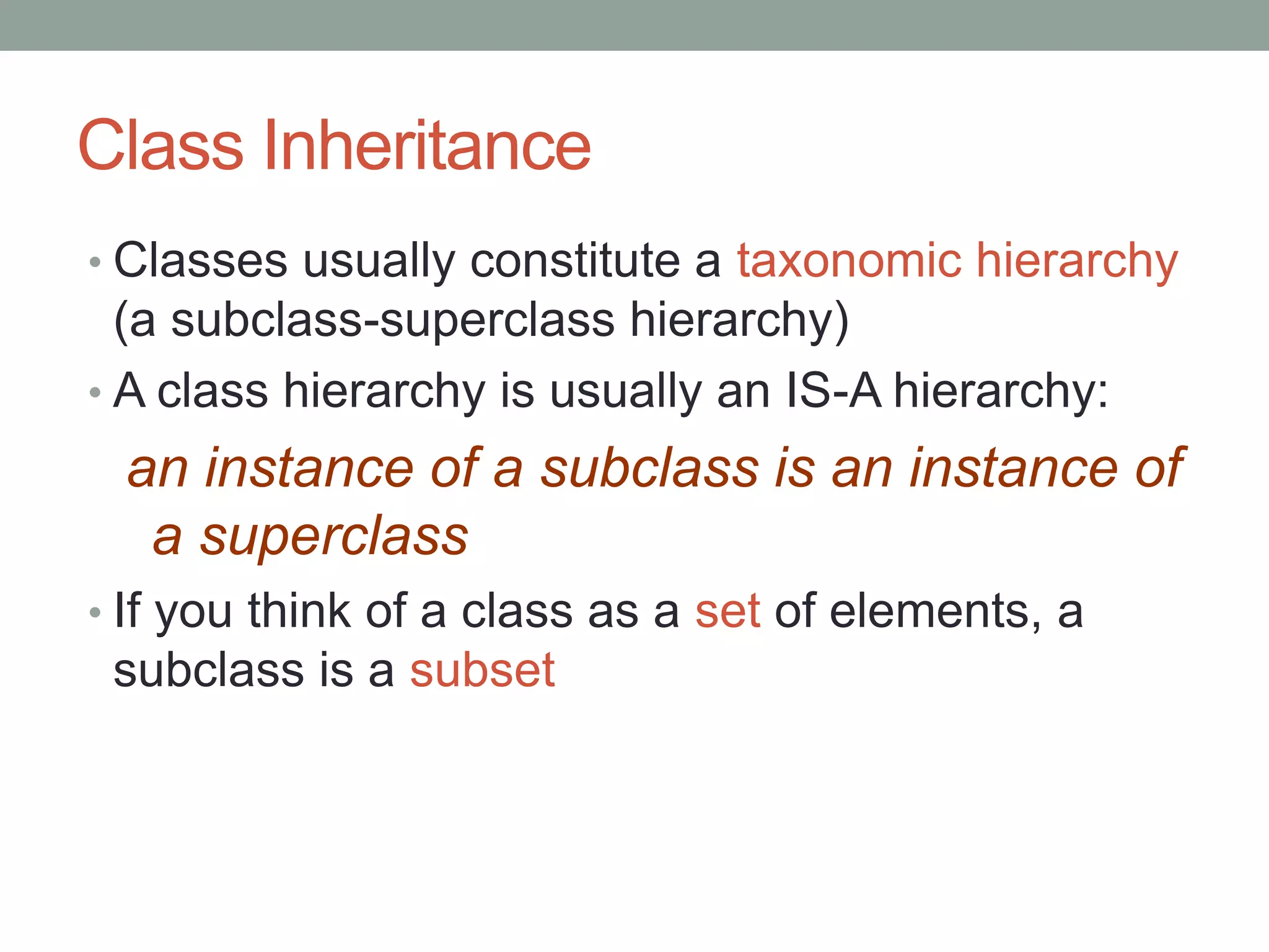 Class Inheritance
• Classes usually constitute a taxonomic hierarchy
(a subclass-superclass hierarchy)
• A class hierarchy is usually an IS-A hierarchy:
an instance of a subclass is an instance of
a superclass
• If you think of a class as a set of elements, a
subclass is a subset
 