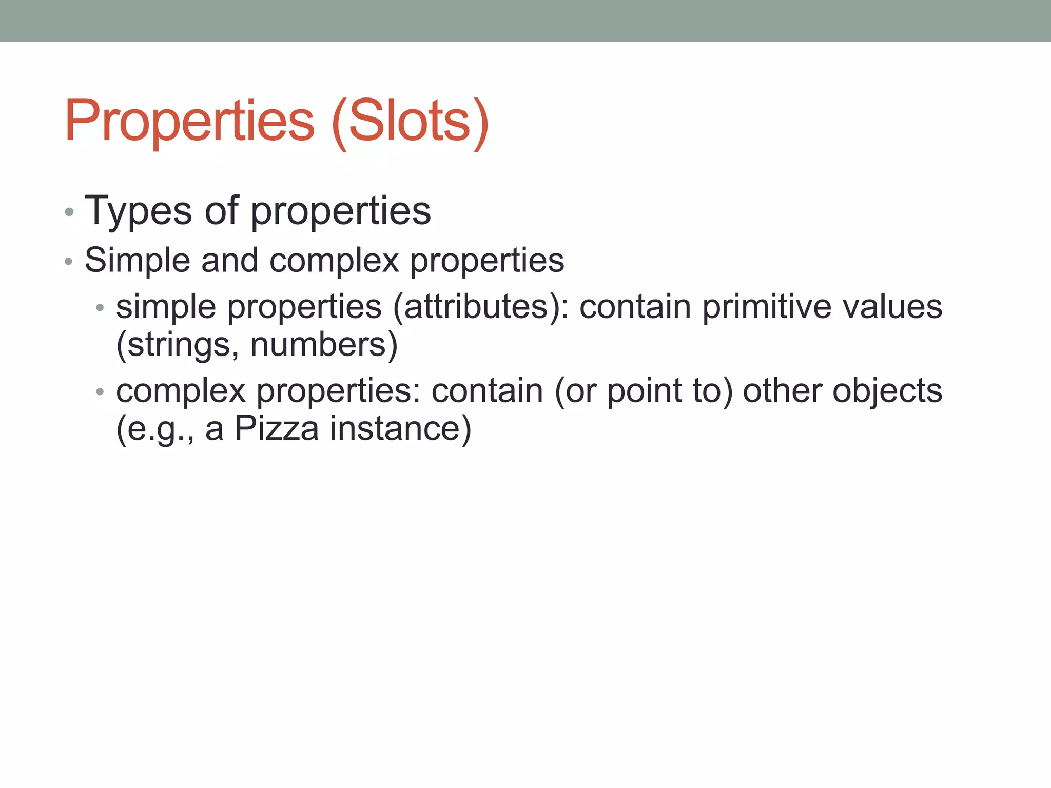 Properties (Slots)
• Types of properties
• Simple and complex properties
• simple properties (attributes): contain primitive values
(strings, numbers)
• complex properties: contain (or point to) other objects
(e.g., a Pizza instance)
 