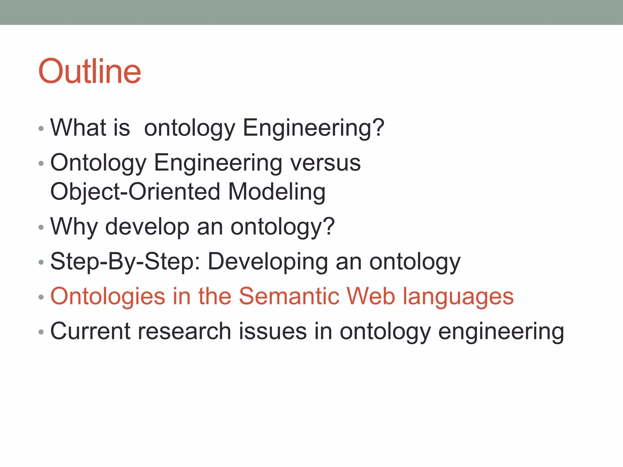Outline
• What is ontology Engineering?
• Ontology Engineering versus
Object-Oriented Modeling
• Why develop an ontology?
• Step-By-Step: Developing an ontology
• Ontologies in the Semantic Web languages
• Current research issues in ontology engineering
 