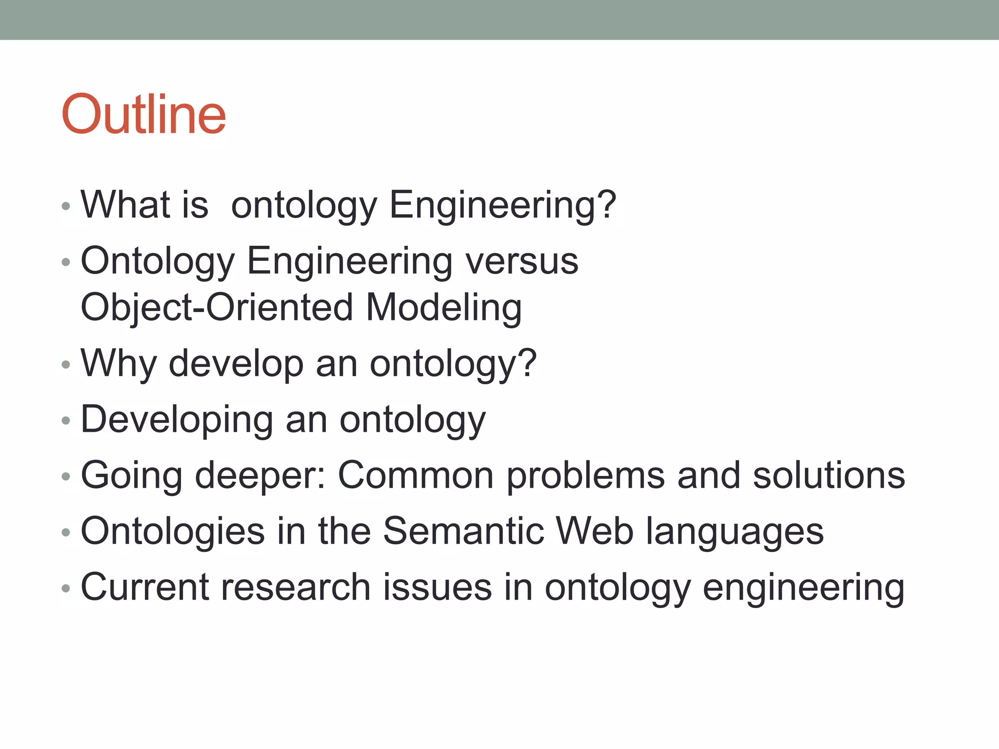 Outline
• What is ontology Engineering?
• Ontology Engineering versus
Object-Oriented Modeling
• Why develop an ontology?
• Developing an ontology
• Going deeper: Common problems and solutions
• Ontologies in the Semantic Web languages
• Current research issues in ontology engineering
 