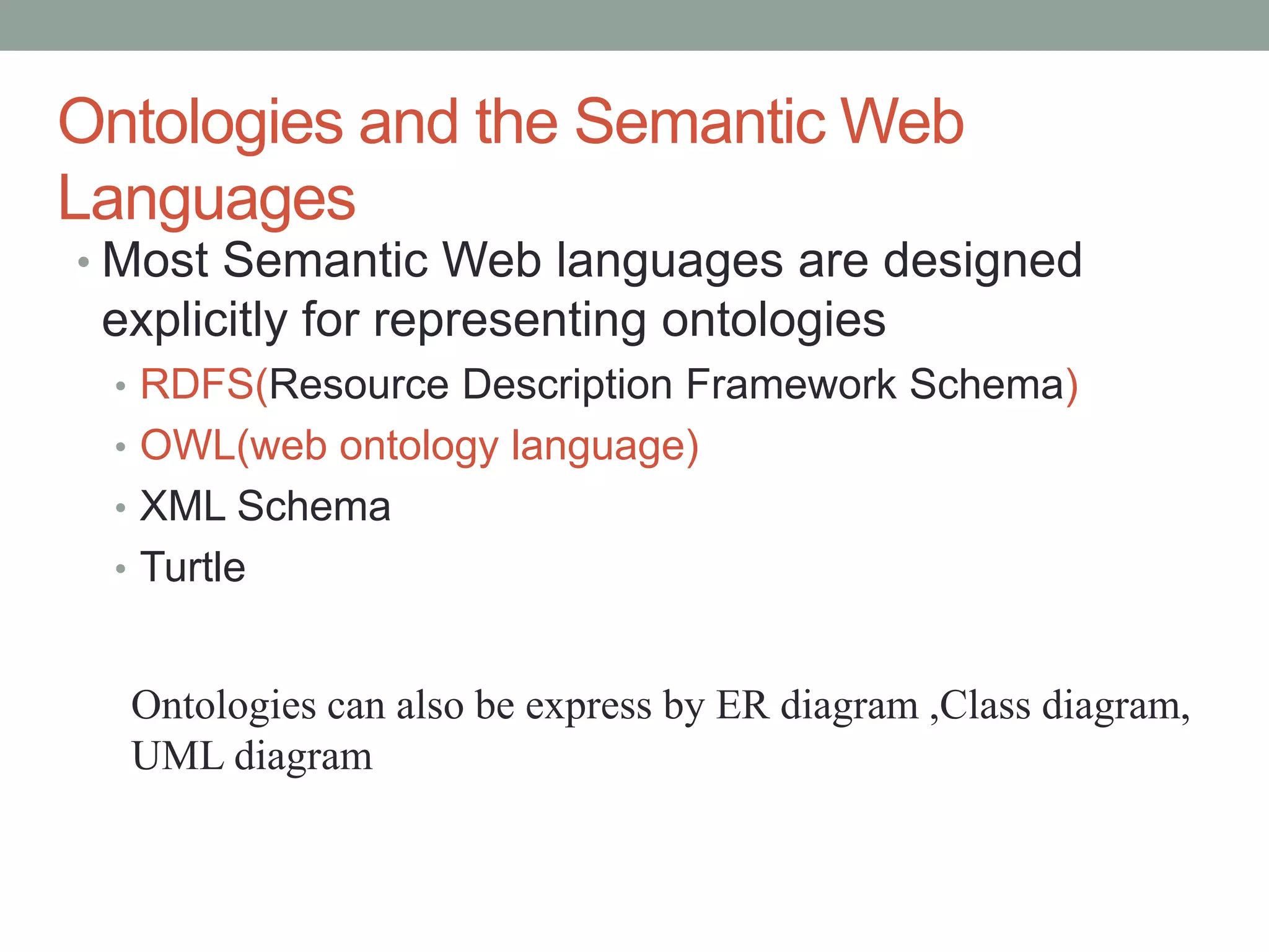 Ontologies and the Semantic Web
Languages
• Most Semantic Web languages are designed
explicitly for representing ontologies
• RDFS(Resource Description Framework Schema)
• OWL(web ontology language)
• XML Schema
• Turtle
Ontologies can also be express by ER diagram ,Class diagram,
UML diagram
 