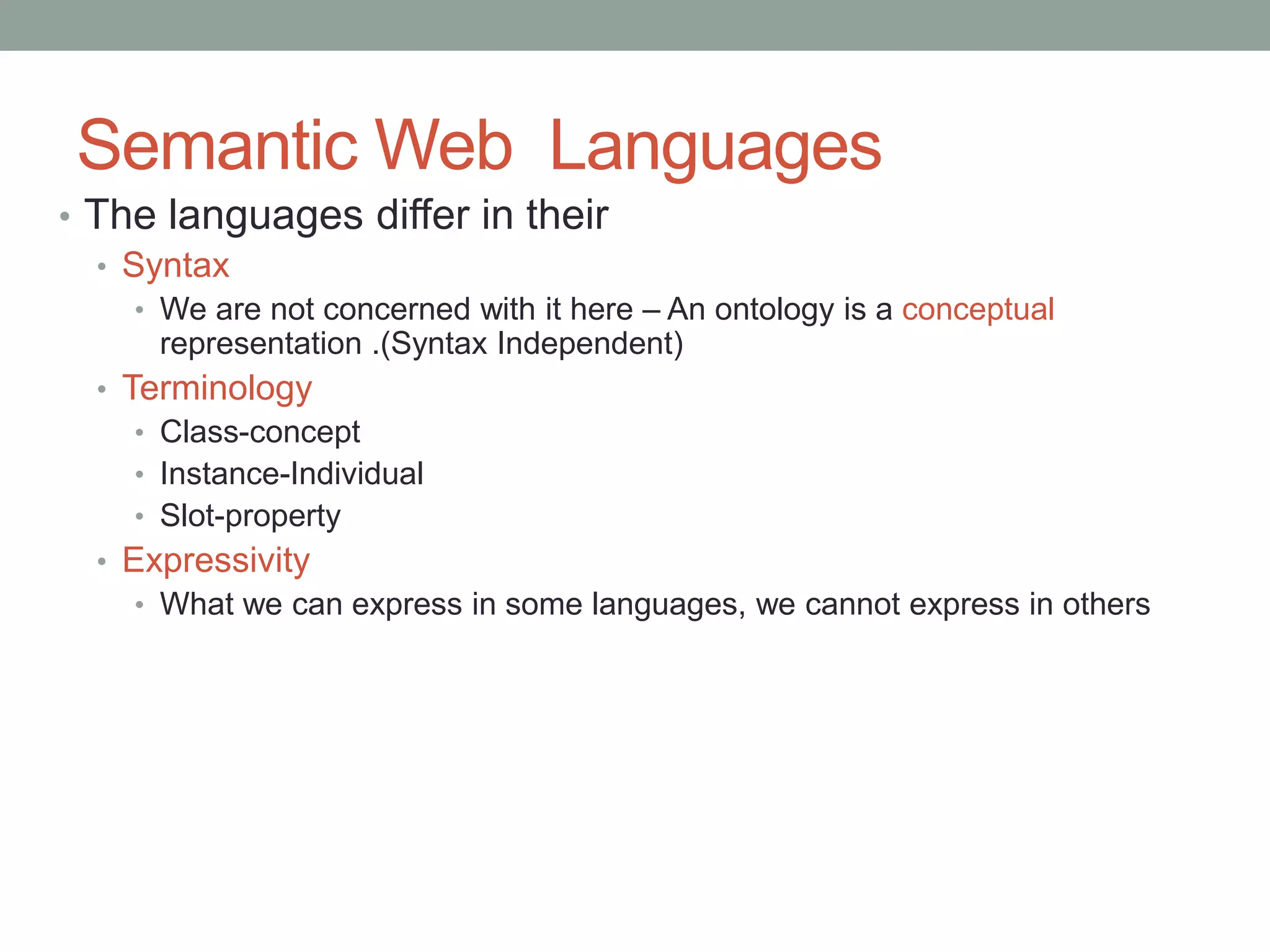 Semantic Web Languages
• The languages differ in their
• Syntax
• We are not concerned with it here – An ontology is a conceptual
representation .(Syntax Independent)
• Terminology
• Class-concept
• Instance-Individual
• Slot-property
• Expressivity
• What we can express in some languages, we cannot express in others
 