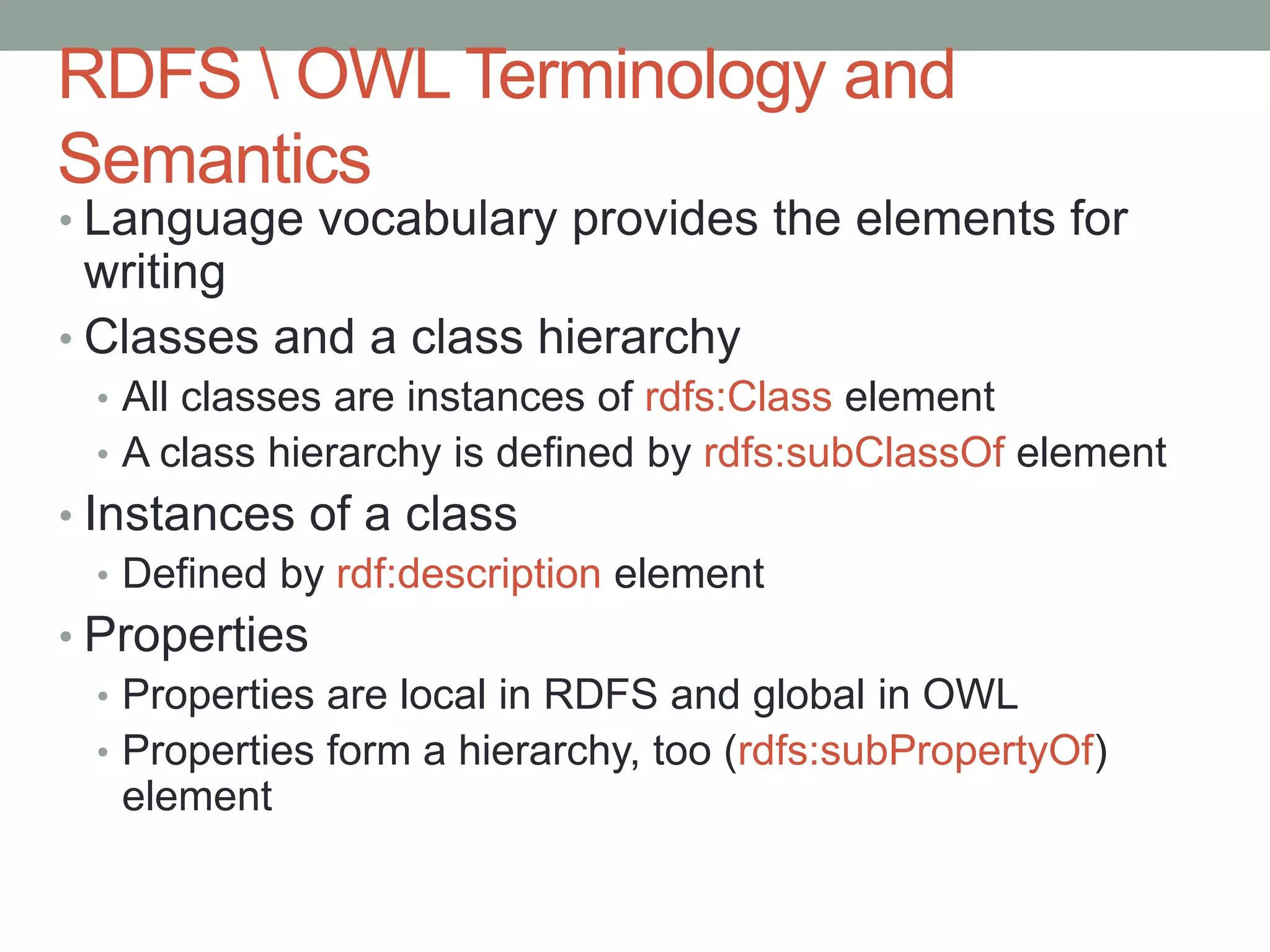 RDFS  OWL Terminology and
Semantics
• Language vocabulary provides the elements for
writing
• Classes and a class hierarchy
• All classes are instances of rdfs:Class element
• A class hierarchy is defined by rdfs:subClassOf element
• Instances of a class
• Defined by rdf:description element
• Properties
• Properties are local in RDFS and global in OWL
• Properties form a hierarchy, too (rdfs:subPropertyOf)
element
 