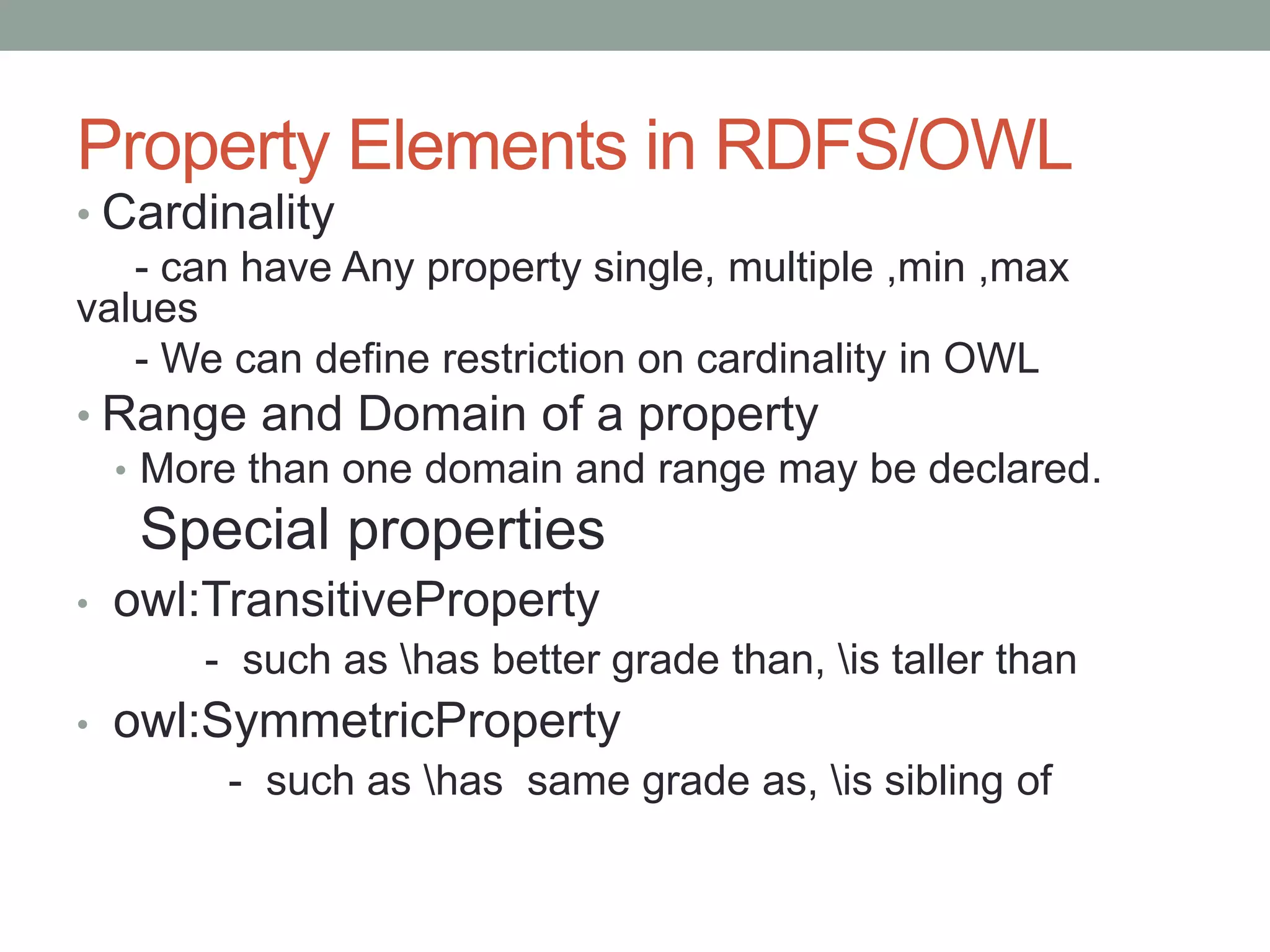 Property Elements in RDFS/OWL
• Cardinality
- can have Any property single, multiple ,min ,max
values
- We can define restriction on cardinality in OWL
• Range and Domain of a property
• More than one domain and range may be declared.
Special properties
• owl:TransitiveProperty
- such as has better grade than, is taller than
• owl:SymmetricProperty
- such as has same grade as, is sibling of
 