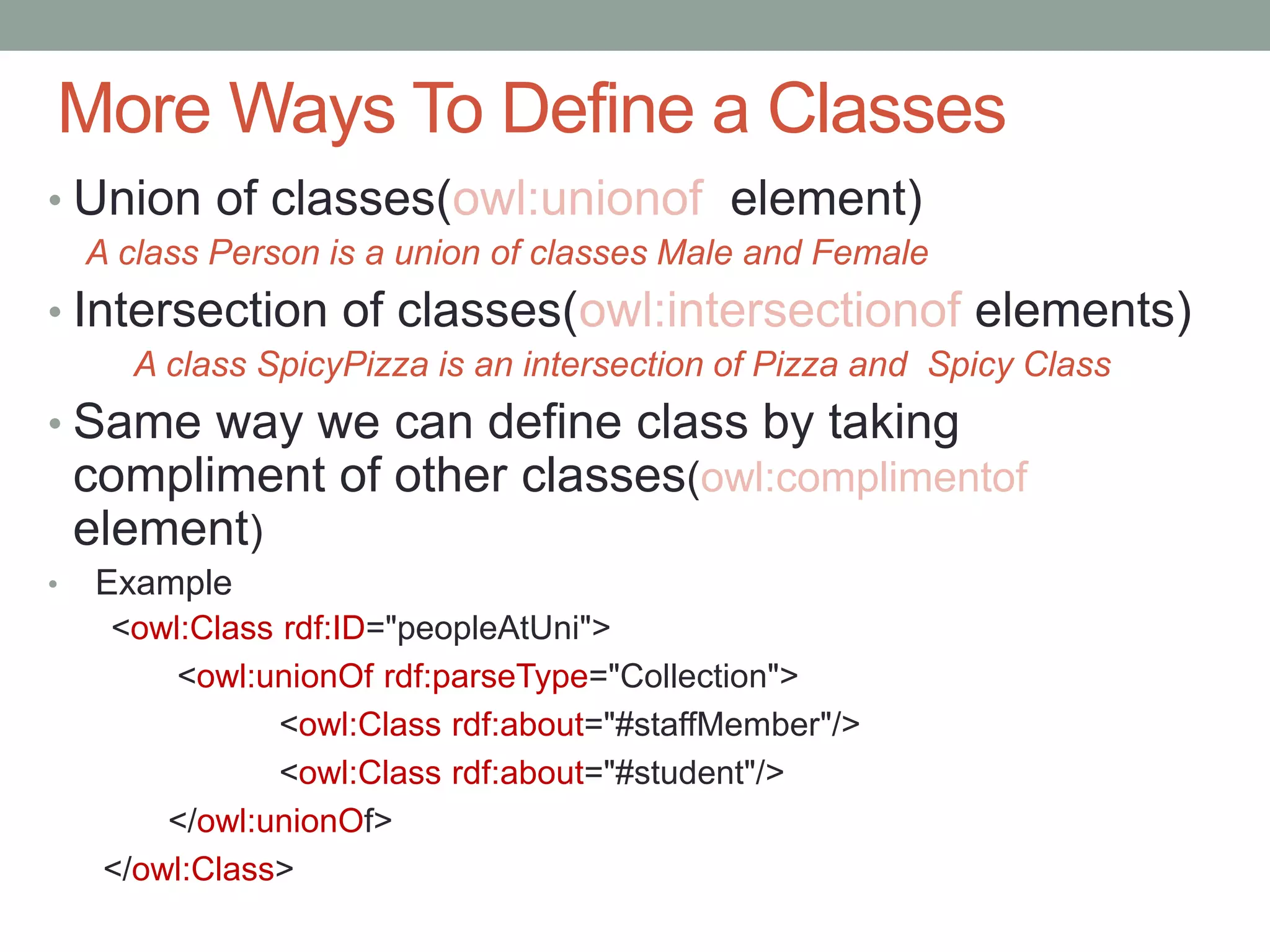 More Ways To Define a Classes
• Union of classes(owl:unionof element)
A class Person is a union of classes Male and Female
• Intersection of classes(owl:intersectionof elements)
A class SpicyPizza is an intersection of Pizza and Spicy Class
• Same way we can define class by taking
compliment of other classes(owl:complimentof
element)
• Example
<owl:Class rdf:ID="peopleAtUni">
<owl:unionOf rdf:parseType="Collection">
<owl:Class rdf:about="#staffMember"/>
<owl:Class rdf:about="#student"/>
</owl:unionOf>
</owl:Class>
 
