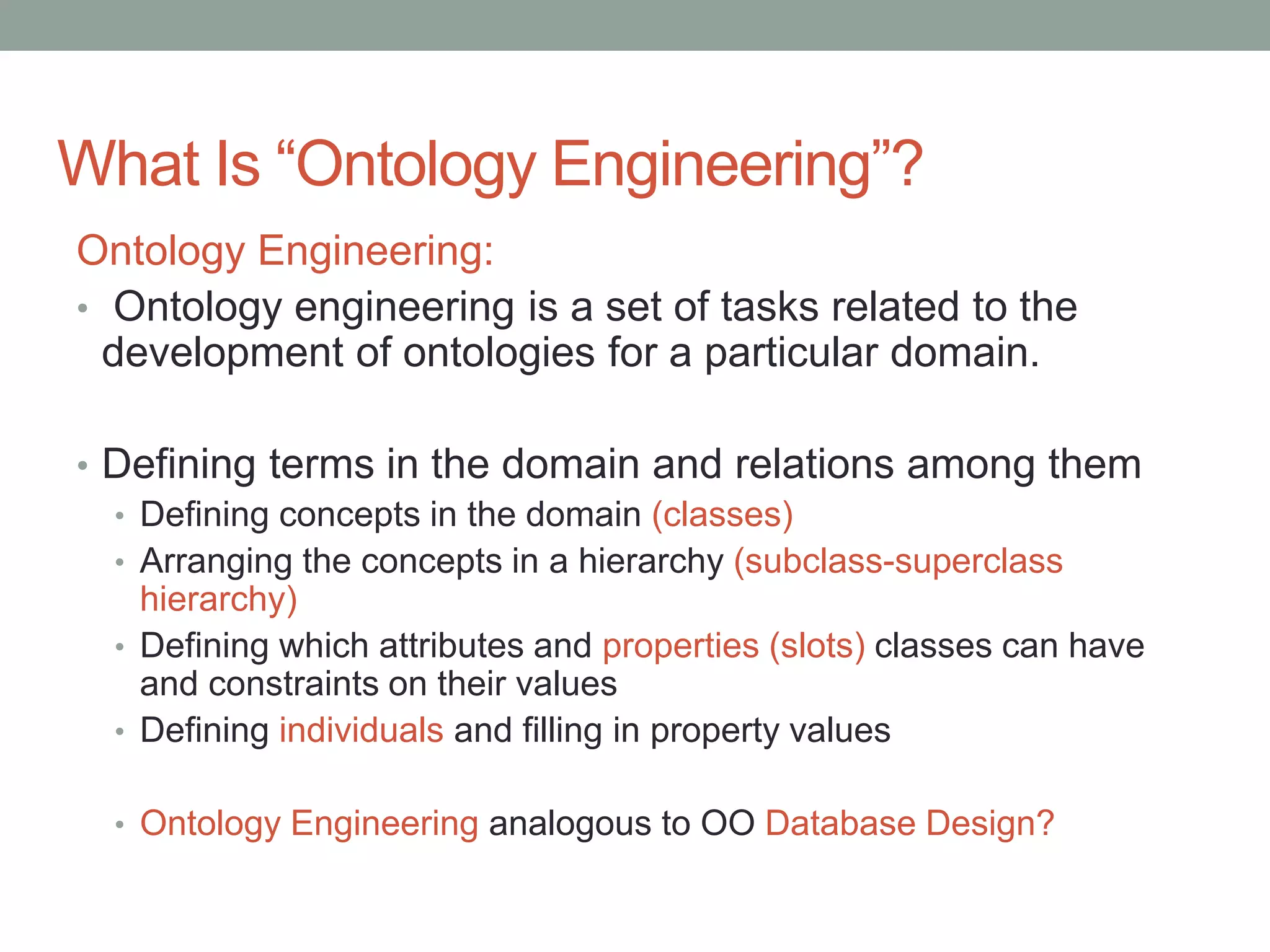 What Is “Ontology Engineering”?
Ontology Engineering:
• Ontology engineering is a set of tasks related to the
development of ontologies for a particular domain.
• Defining terms in the domain and relations among them
• Defining concepts in the domain (classes)
• Arranging the concepts in a hierarchy (subclass-superclass
hierarchy)
• Defining which attributes and properties (slots) classes can have
and constraints on their values
• Defining individuals and filling in property values
• Ontology Engineering analogous to OO Database Design?
 