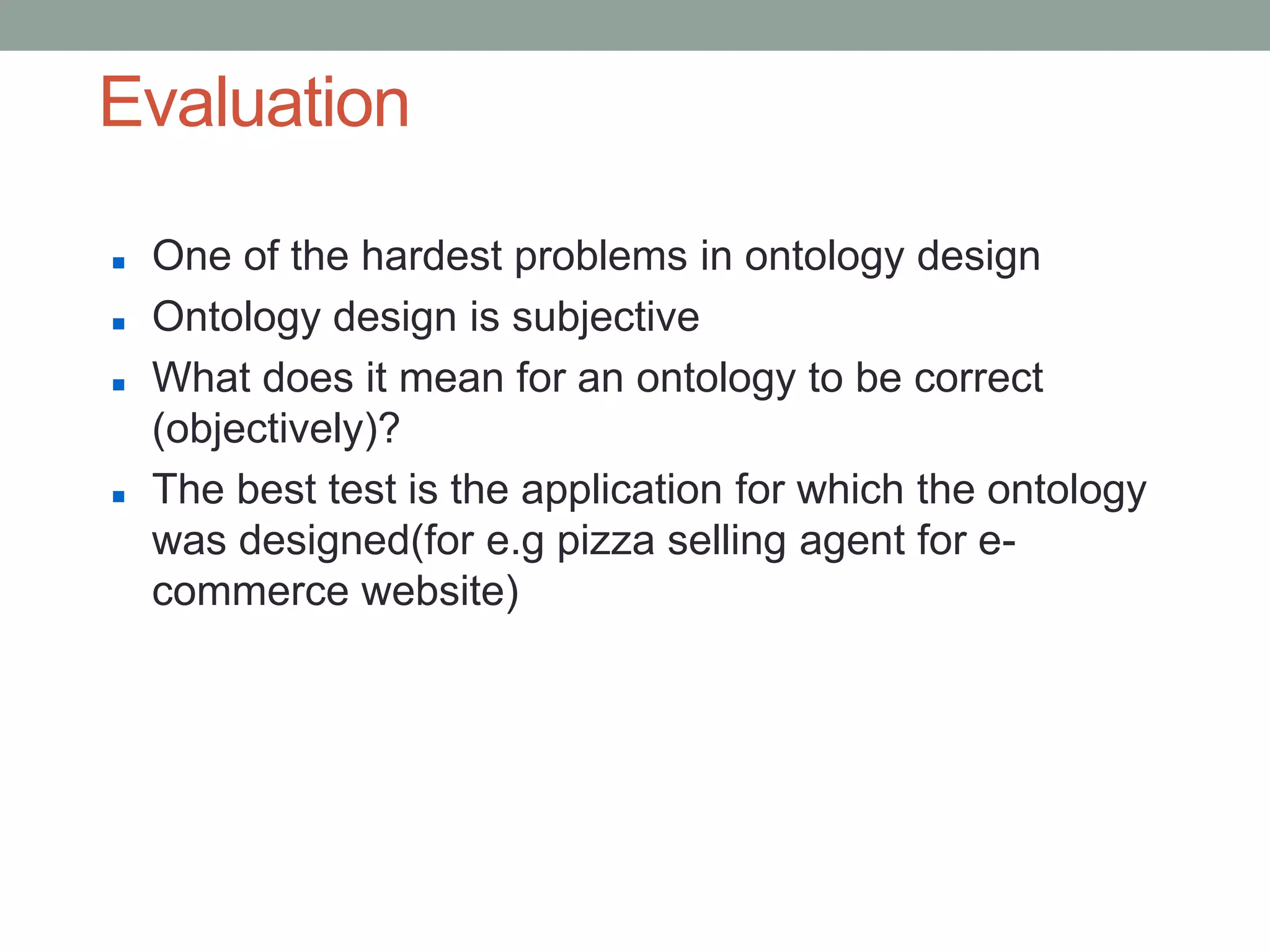 Evaluation
 One of the hardest problems in ontology design
 Ontology design is subjective
 What does it mean for an ontology to be correct
(objectively)?
 The best test is the application for which the ontology
was designed(for e.g pizza selling agent for e-
commerce website)
 