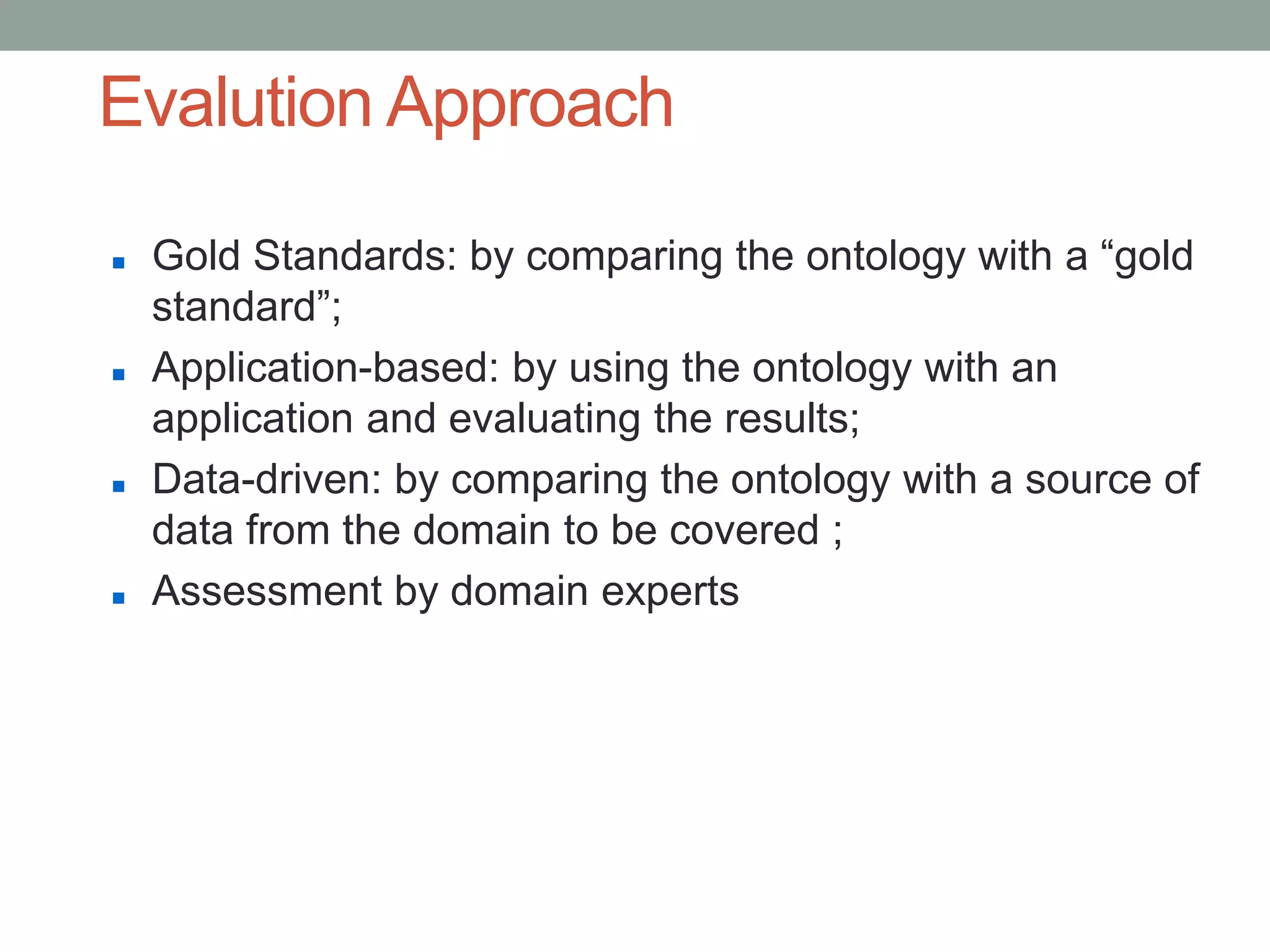 Evalution Approach
 Gold Standards: by comparing the ontology with a “gold
standard”;
 Application-based: by using the ontology with an
application and evaluating the results;
 Data-driven: by comparing the ontology with a source of
data from the domain to be covered ;
 Assessment by domain experts
 