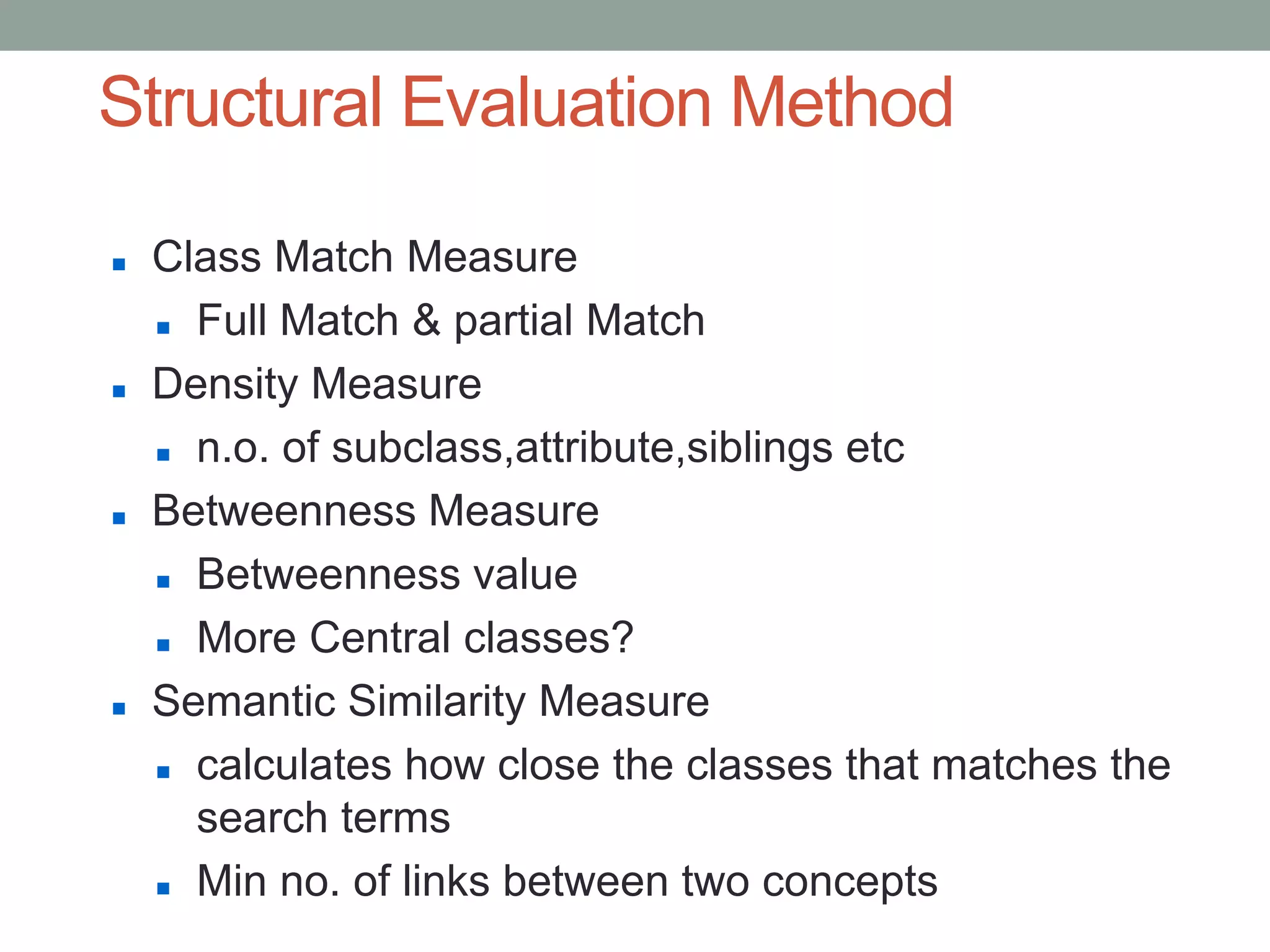 Structural Evaluation Method
 Class Match Measure
 Full Match & partial Match
 Density Measure
 n.o. of subclass,attribute,siblings etc
 Betweenness Measure
 Betweenness value
 More Central classes?
 Semantic Similarity Measure
 calculates how close the classes that matches the
search terms
 Min no. of links between two concepts
 