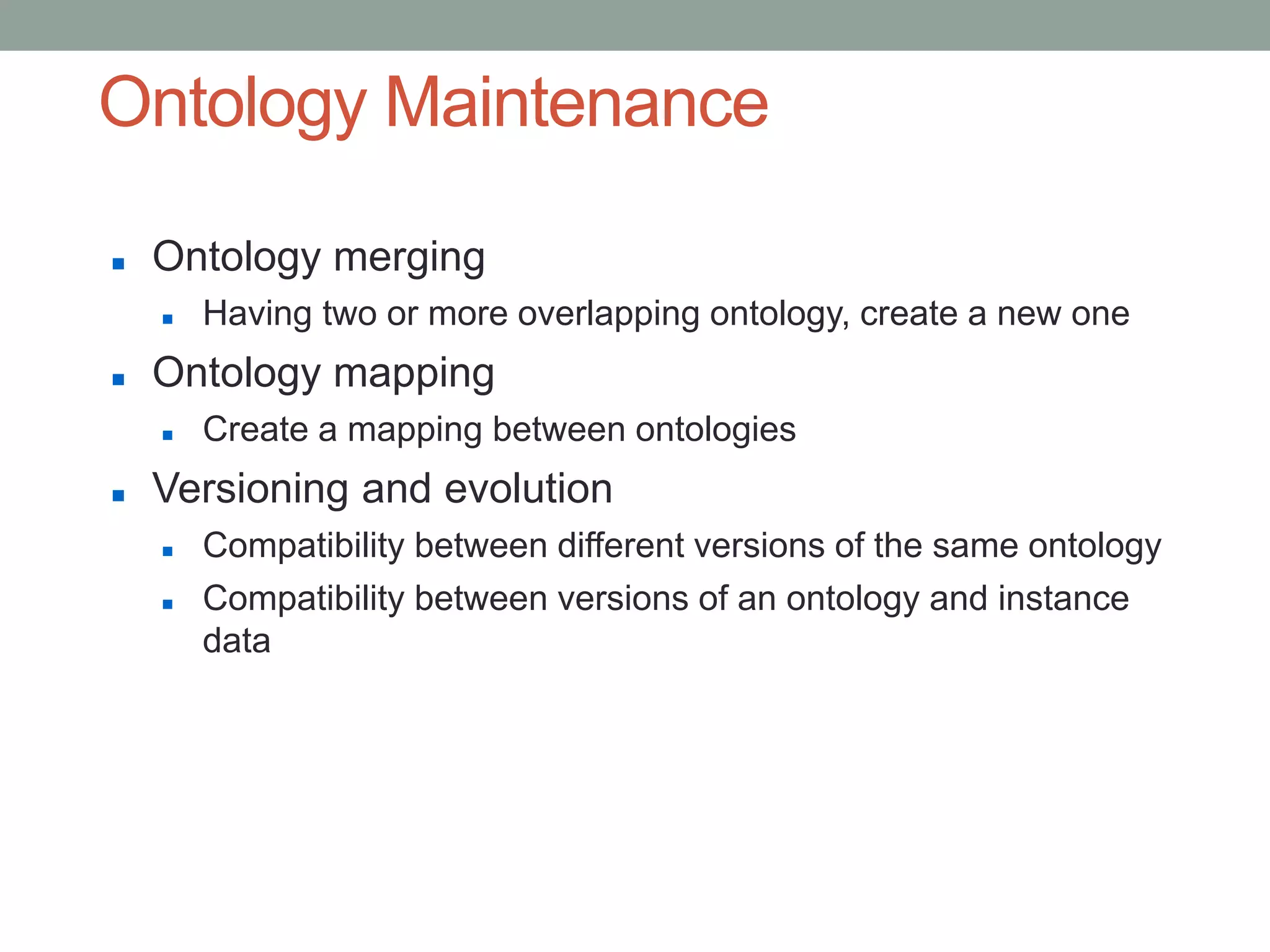 Ontology Maintenance
 Ontology merging
 Having two or more overlapping ontology, create a new one
 Ontology mapping
 Create a mapping between ontologies
 Versioning and evolution
 Compatibility between different versions of the same ontology
 Compatibility between versions of an ontology and instance
data
 