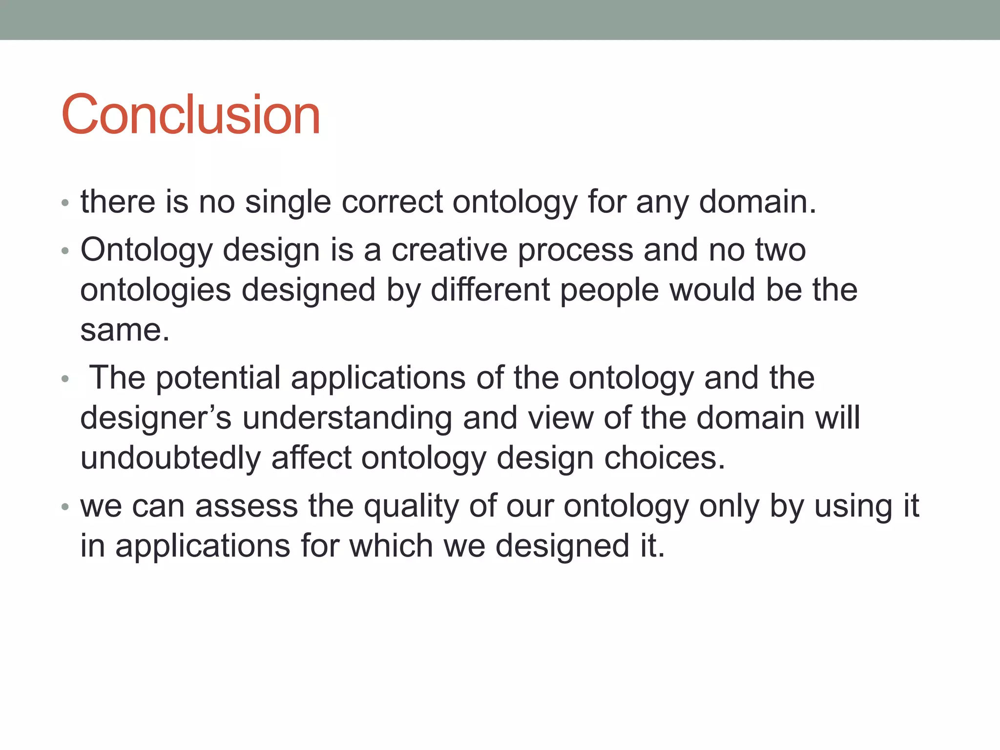 Conclusion
• there is no single correct ontology for any domain.
• Ontology design is a creative process and no two
ontologies designed by different people would be the
same.
• The potential applications of the ontology and the
designer’s understanding and view of the domain will
undoubtedly affect ontology design choices.
• we can assess the quality of our ontology only by using it
in applications for which we designed it.
 