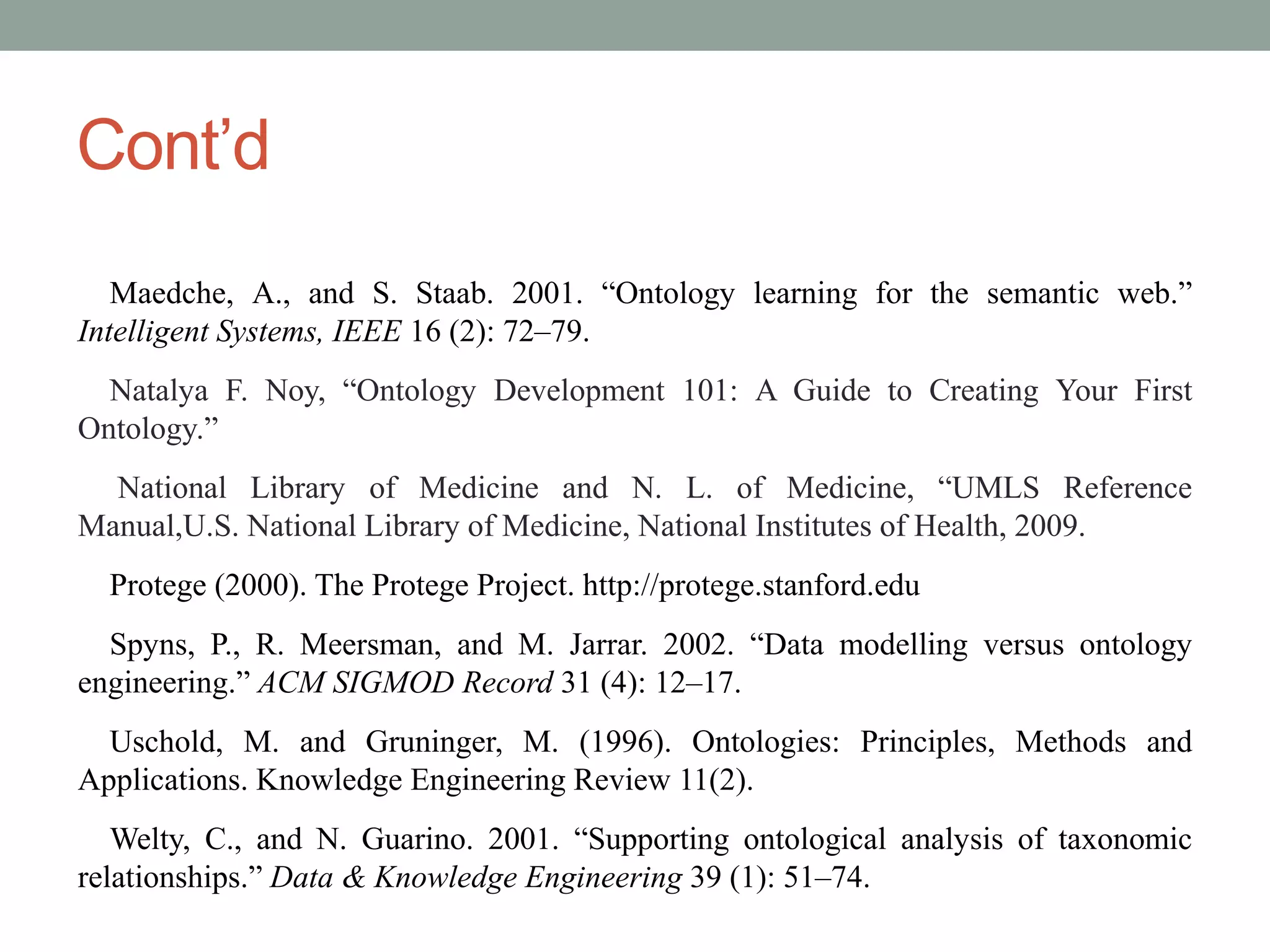 Cont’d
Maedche, A., and S. Staab. 2001. “Ontology learning for the semantic web.”
Intelligent Systems, IEEE 16 (2): 72–79.
Natalya F. Noy, “Ontology Development 101: A Guide to Creating Your First
Ontology.”
National Library of Medicine and N. L. of Medicine, “UMLS Reference
Manual,U.S. National Library of Medicine, National Institutes of Health, 2009.
Protege (2000). The Protege Project. http://protege.stanford.edu
Spyns, P., R. Meersman, and M. Jarrar. 2002. “Data modelling versus ontology
engineering.” ACM SIGMOD Record 31 (4): 12–17.
Uschold, M. and Gruninger, M. (1996). Ontologies: Principles, Methods and
Applications. Knowledge Engineering Review 11(2).
Welty, C., and N. Guarino. 2001. “Supporting ontological analysis of taxonomic
relationships.” Data & Knowledge Engineering 39 (1): 51–74.
 