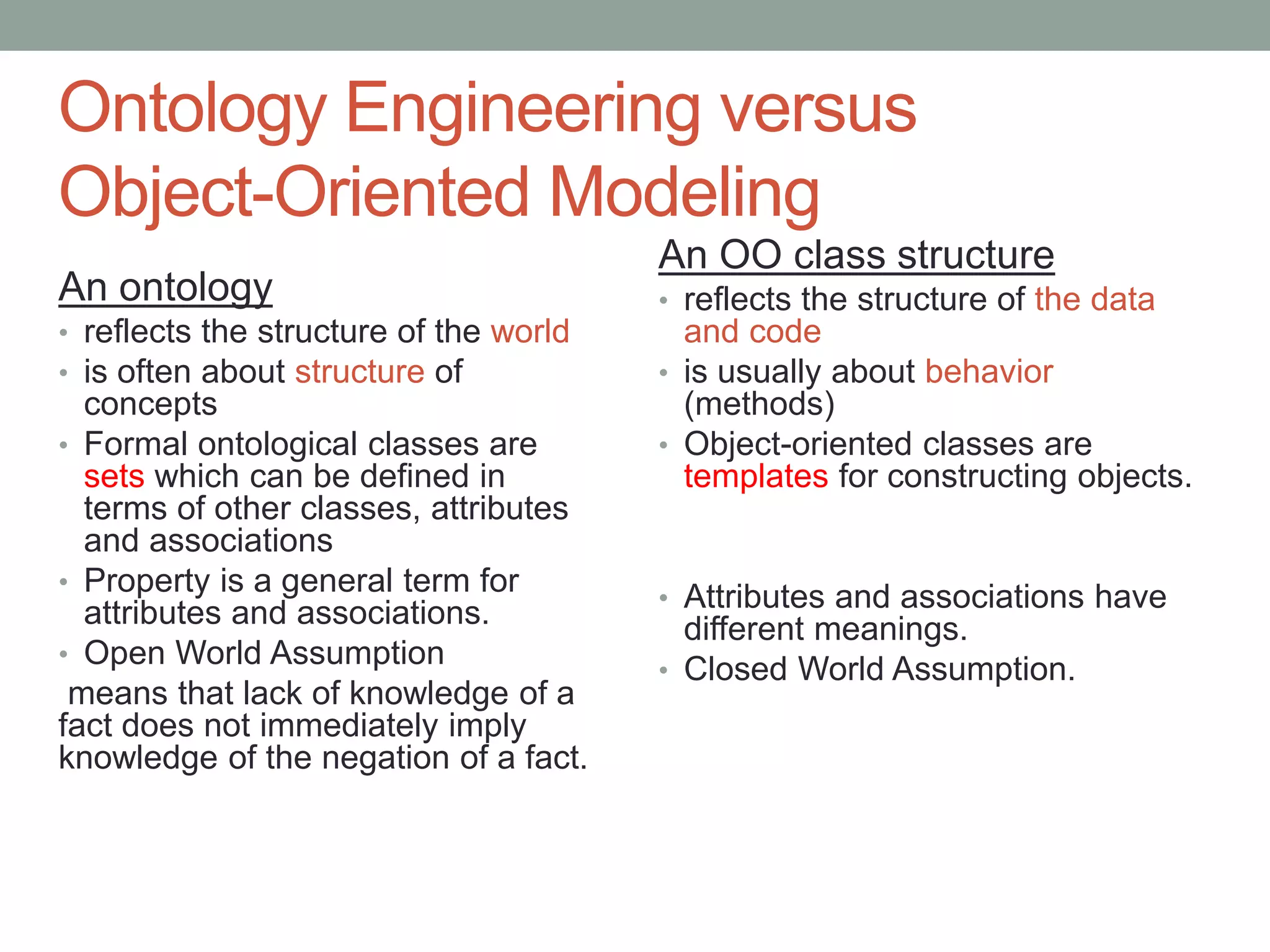 Ontology Engineering versus
Object-Oriented Modeling
An ontology
• reflects the structure of the world
• is often about structure of
concepts
• Formal ontological classes are
sets which can be defined in
terms of other classes, attributes
and associations
• Property is a general term for
attributes and associations.
• Open World Assumption
means that lack of knowledge of a
fact does not immediately imply
knowledge of the negation of a fact.
An OO class structure
• reflects the structure of the data
and code
• is usually about behavior
(methods)
• Object-oriented classes are
templates for constructing objects.
• Attributes and associations have
different meanings.
• Closed World Assumption.
 
