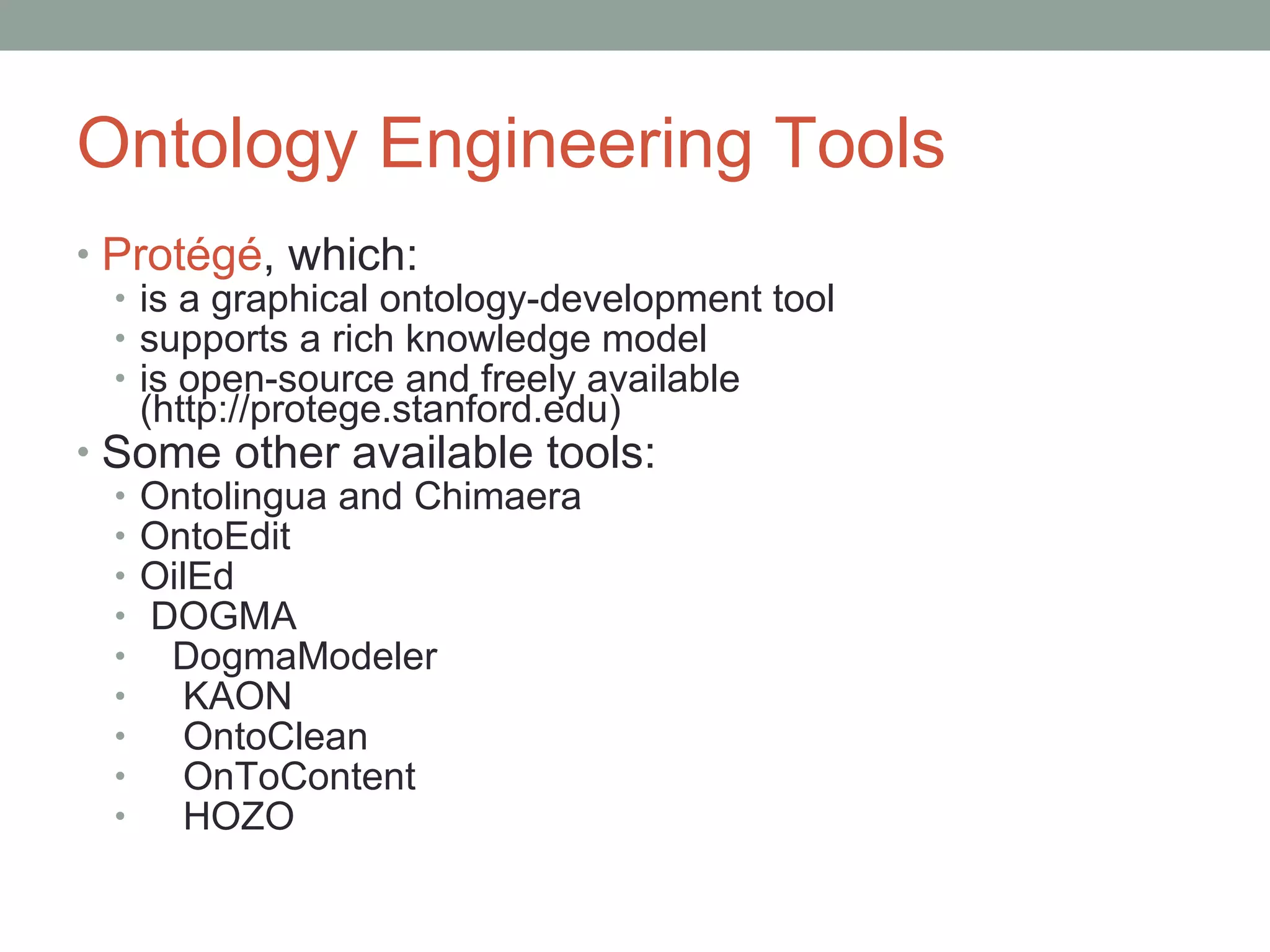 Ontology Engineering Tools Protégé , which: is a graphical ontology-development tool supports a rich knowledge model is open-source and freely available  (http://protege.stanford.edu) Some other available tools: Ontolingua and Chimaera OntoEdit OilEd DOGMA DogmaModeler KAON OntoClean OnToContent HOZO 