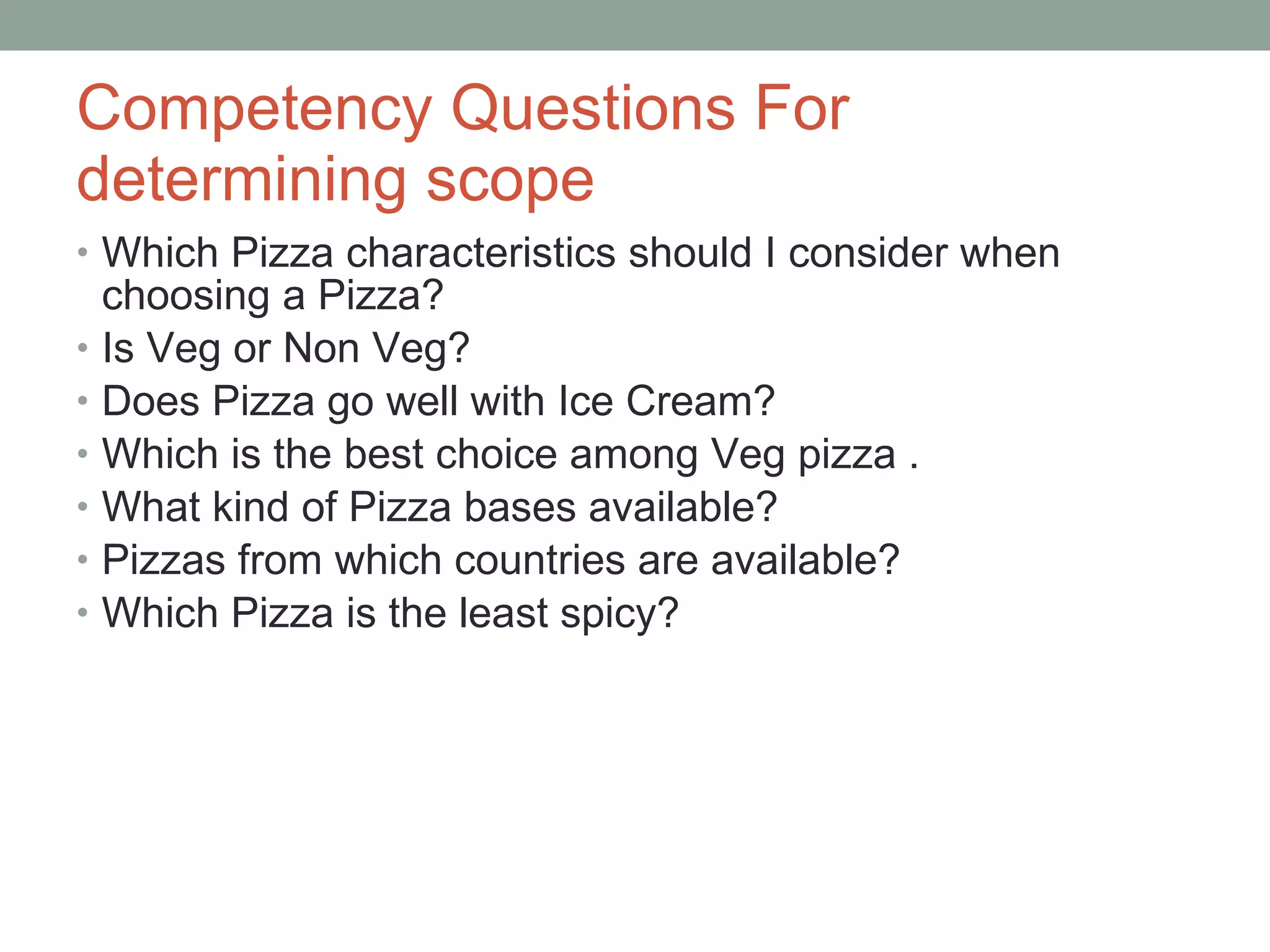 Competency Questions For determining scope Which Pizza characteristics should I consider when choosing a Pizza? Is Veg or Non Veg? Does Pizza go well with Ice Cream? Which is the best choice among Veg pizza . What kind of Pizza bases available? Pizzas from which countries are available? Which Pizza is the least spicy? 