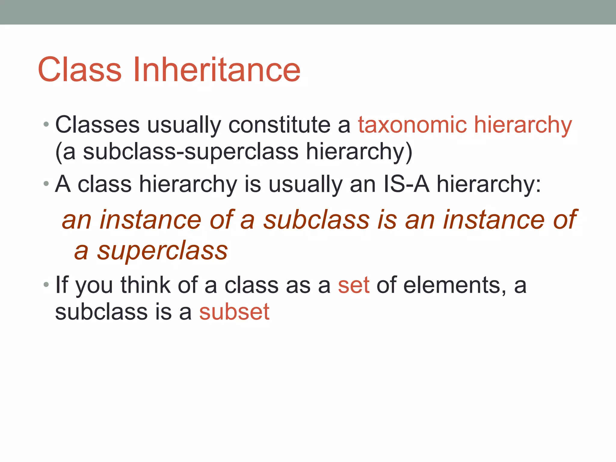 Class Inheritance Classes usually constitute a  taxonomic hierarchy  (a subclass-superclass hierarchy) A class hierarchy is usually an IS-A hierarchy: an instance of a subclass is an instance of a superclass If you think of a class as a  set  of elements, a subclass is a  subset 