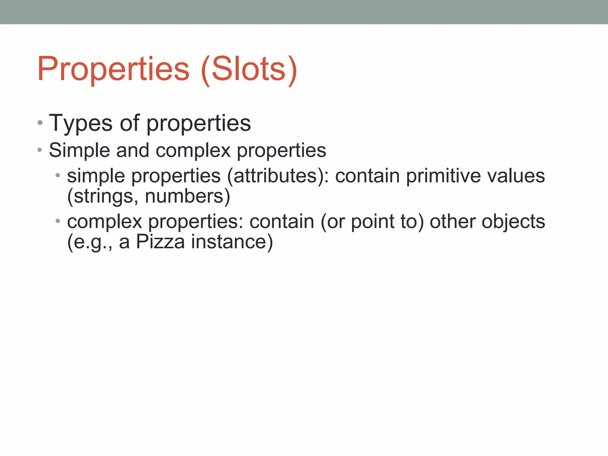 Properties (Slots) Types of properties Simple and complex properties simple properties (attributes): contain primitive values (strings, numbers) complex properties: contain (or point to) other objects (e.g., a Pizza instance) 