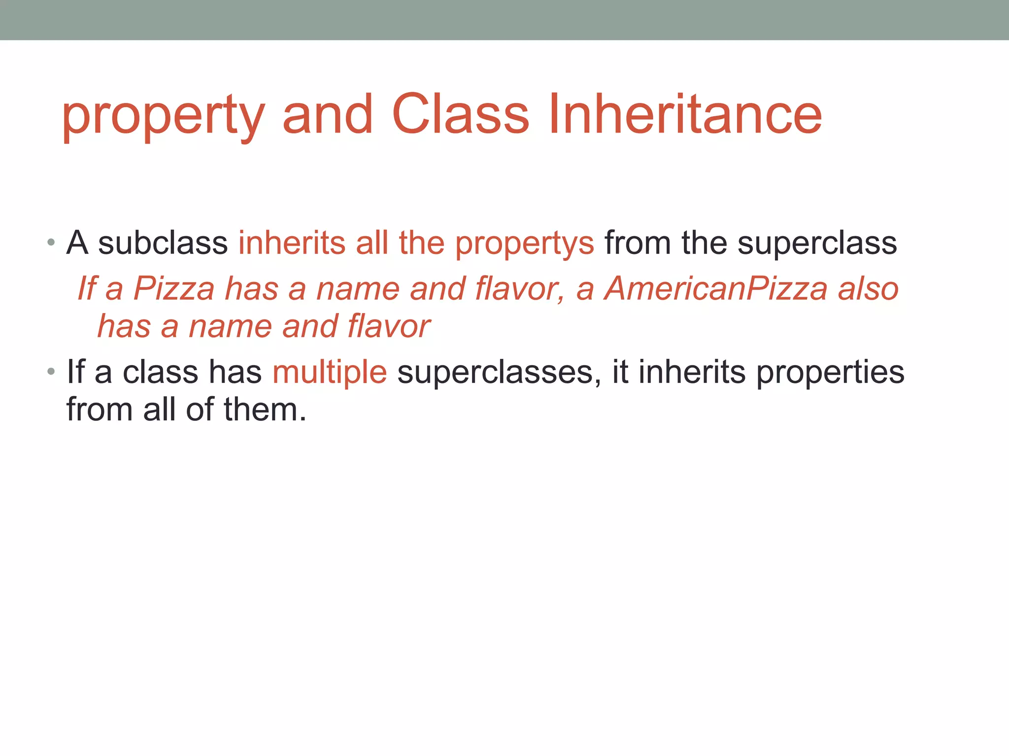 property and Class Inheritance A subclass  inherits all the propertys  from the superclass If a Pizza has a name and flavor, a AmericanPizza also has a name and flavor If a class has  multiple  superclasses, it inherits properties from all of them. 