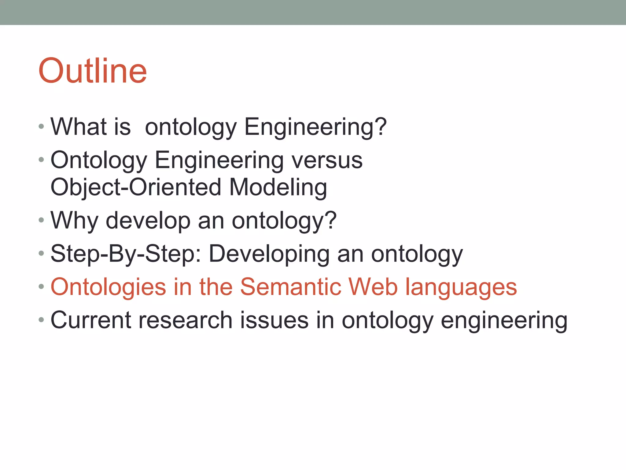 Outline What is  ontology Engineering? Ontology Engineering versus  Object-Oriented Modeling Why develop an ontology? Step-By-Step: Developing an ontology Ontologies in the Semantic Web languages Current research issues in ontology engineering 