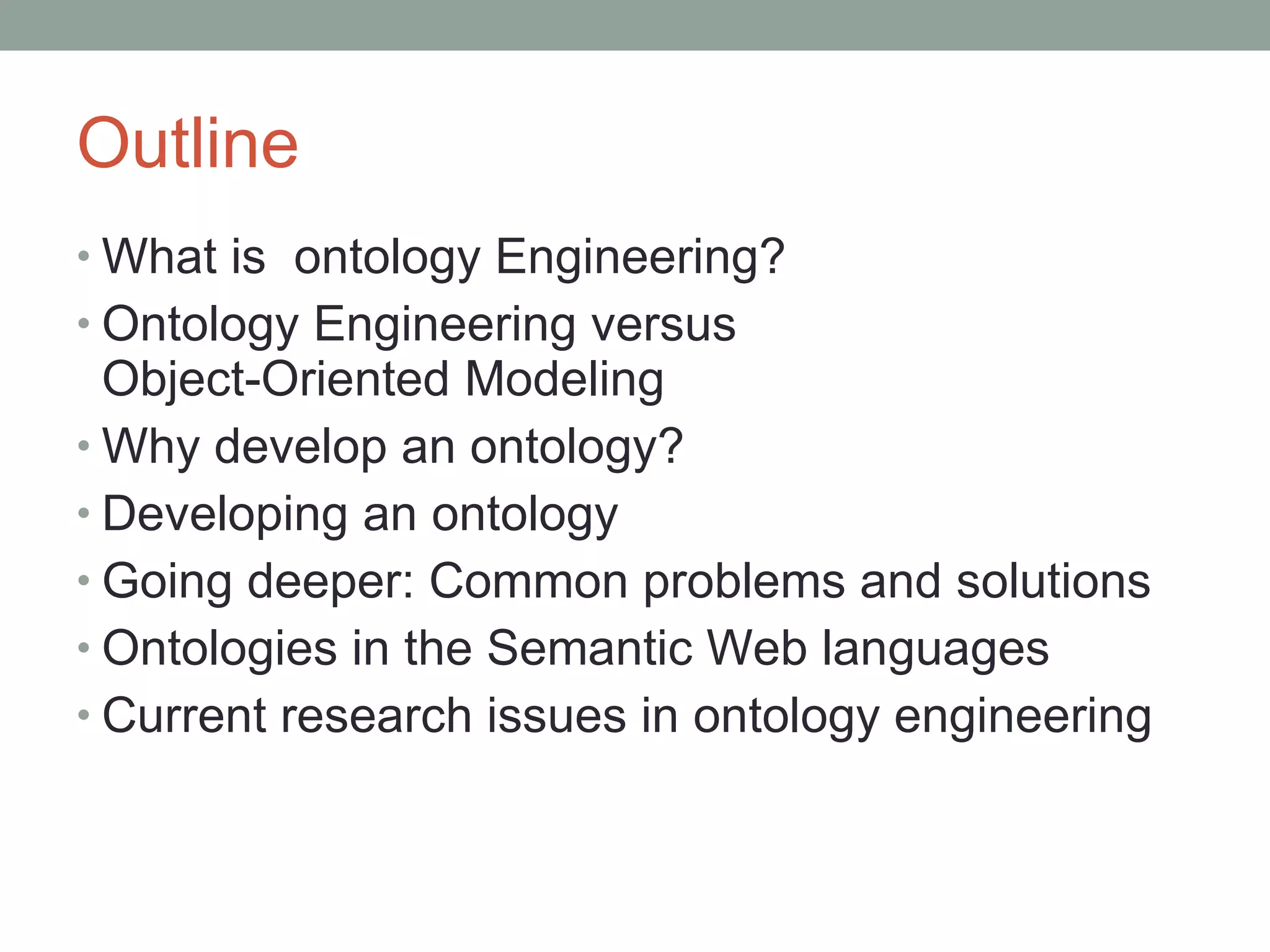 Outline What is  ontology Engineering? Ontology Engineering versus  Object-Oriented Modeling Why develop an ontology? Developing an ontology Going deeper: Common problems and solutions Ontologies in the Semantic Web languages Current research issues in ontology engineering 