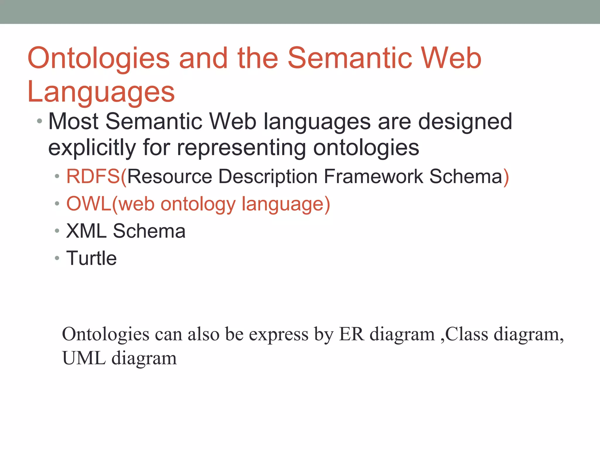 Ontologies and the Semantic Web Languages Most Semantic Web languages are designed explicitly for representing ontologies RDFS( Resource Description Framework  Schema ) OWL(web ontology language) XML Schema Turtle Ontologies can also be express by ER diagram ,Class diagram, UML diagram 