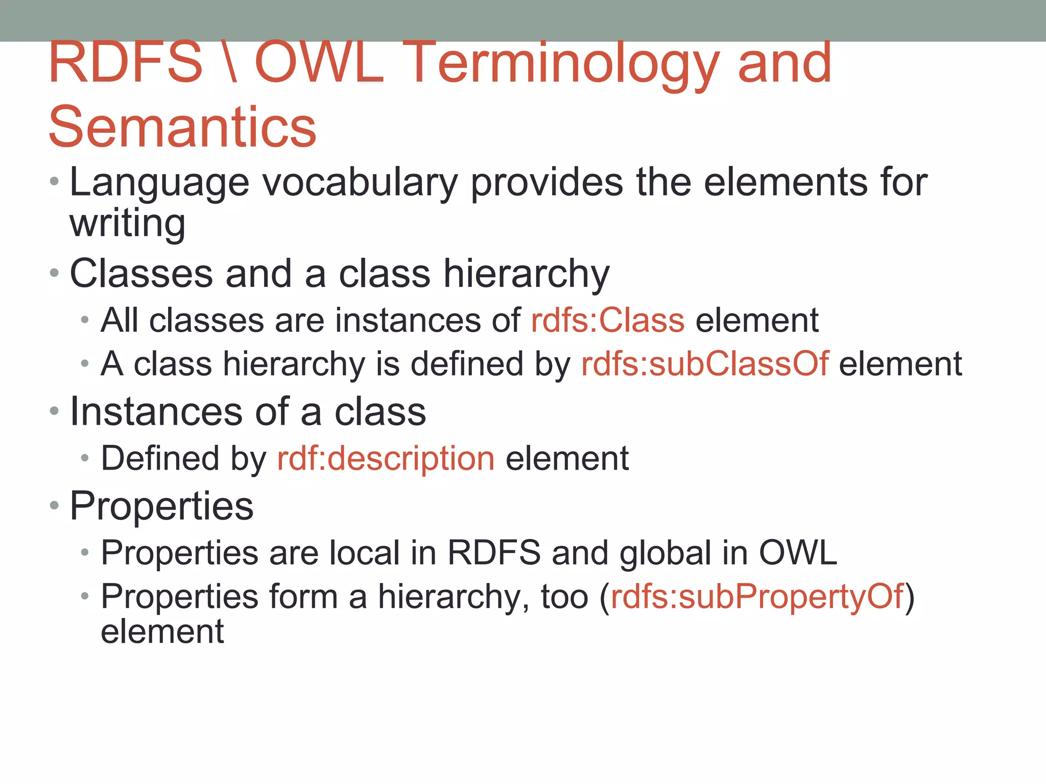 RDFS \ OWL Terminology and Semantics Language vocabulary provides the elements for writing  Classes and a class hierarchy All classes are instances of  rdfs:Class  element A class hierarchy is defined by  rdfs:subClassOf  element   Instances of a class Defined by  rdf:description  element Properties Properties are local in RDFS and global in OWL Properties form a hierarchy, too ( rdfs:subPropertyOf ) element 