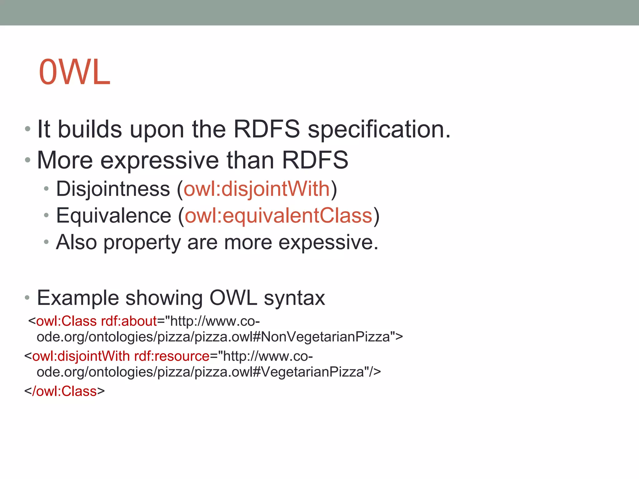 0WL  It builds upon the RDFS specification. More expressive than RDFS Disjointness ( owl:disjointWith ) Equivalence ( owl: equivalentClass ) Also property are more expessive. Example showing OWL syntax < owl:Class rdf:about =&quot;http://www.co-ode.org/ontologies/pizza/pizza.owl#NonVegetarianPizza&quot;> < owl:disjointWith rdf:resource =&quot;http://www.co-ode.org/ontologies/pizza/pizza.owl#VegetarianPizza&quot;/> < /owl:Class > 