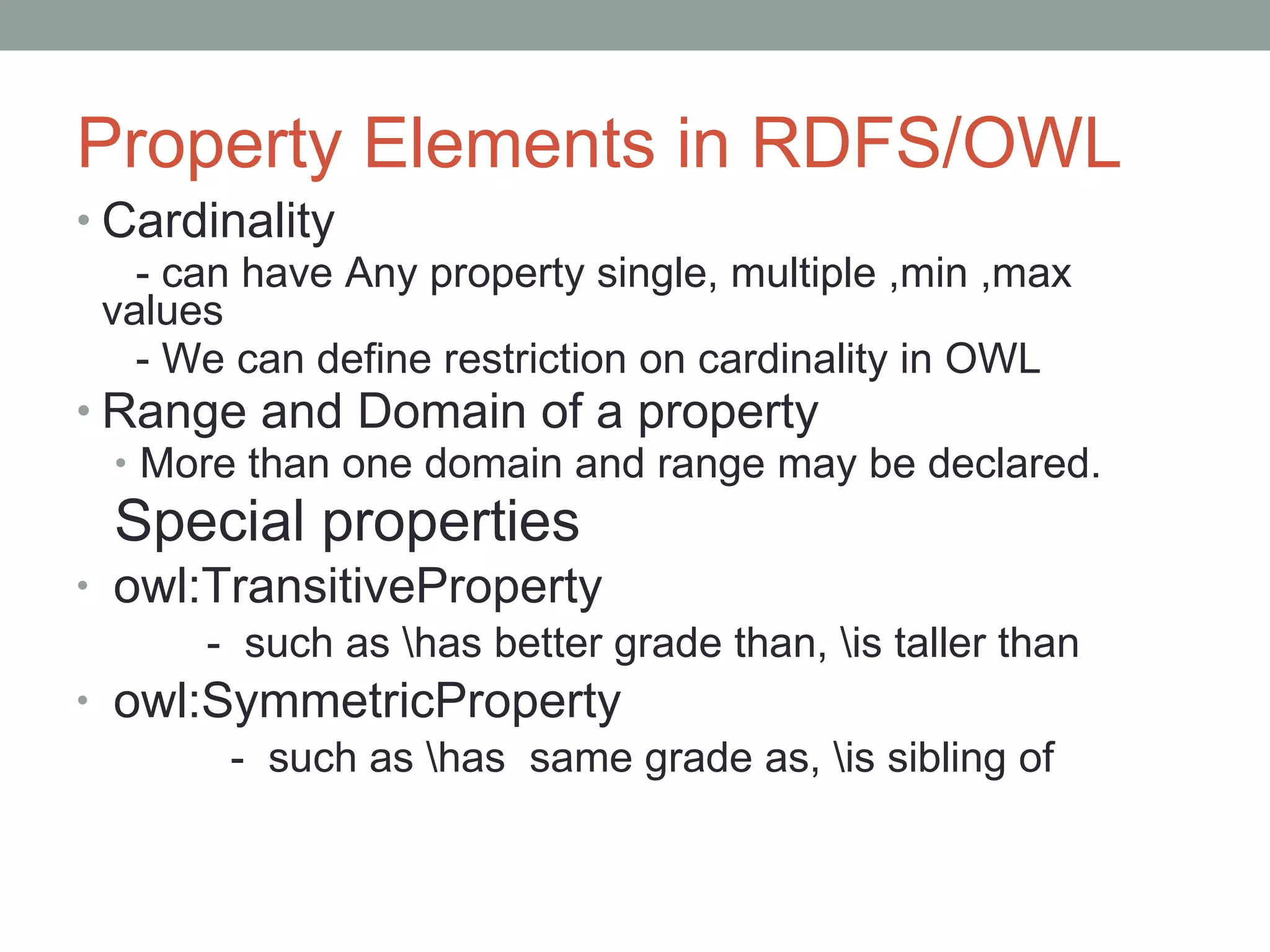Property Elements in RDFS/OWL Cardinality  - can have Any property single, multiple ,min ,max values - We can define restriction on cardinality in OWL Range and Domain of a property More than one domain and range may be declared.   Special properties owl:TransitiveProperty   -  such as \has better grade than, \is taller than owl:SymmetricProperty -  such as \has  same grade as, \is sibling of  